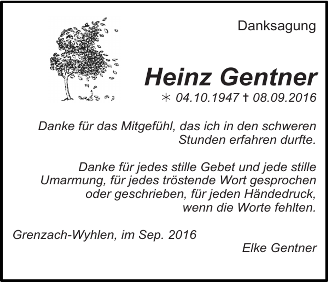<p>Danksagung</p><p>Heinz Gentner<br />! 04.10.1947 ✝ 08.09.2016<br />Danke für das Mitgefühl, das ich in den schweren<br />Stunden erfahren durfte.<br />Danke für jedes stille Gebet und jede stille<br />Umarmung, für jedes tröstende Wort gesprochen<br />oder geschrieben, für jeden Händedruck,<br />wenn die Worte fehlten.<br />Grenzach-Wyhlen, im Sep. 2016<br />Elke Gentner</p>