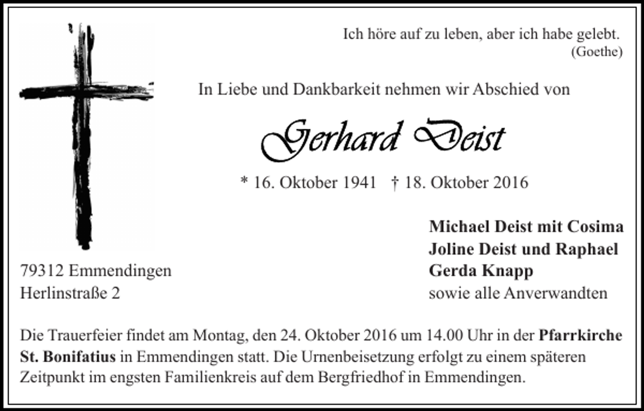 <p>Ich höre auf zu leben, aber ich habe gelebt.<br />(Goethe)</p><p>In Liebe und Dankbarkeit nehmen wir Abschied von</p><p>* 16. Oktober 1941 † 18. Oktober 2016</p><p>79312 Emmendingen<br />Herlinstraße 2</p><p>Michael Deist mit Cosima<br />Joline Deist und Raphael<br />Gerda Knapp<br />sowie alle Anverwandten</p><p>Die Trauerfeier findet am Montag, den 24. Oktober 2016 um 14.00 Uhr in der Pfarrkirche<br />St. Bonifatius in Emmendingen statt. Die Urnenbeisetzung erfolgt zu einem späteren<br />Zeitpunkt im engsten Familienkreis auf dem Bergfriedhof in Emmendingen.</p>