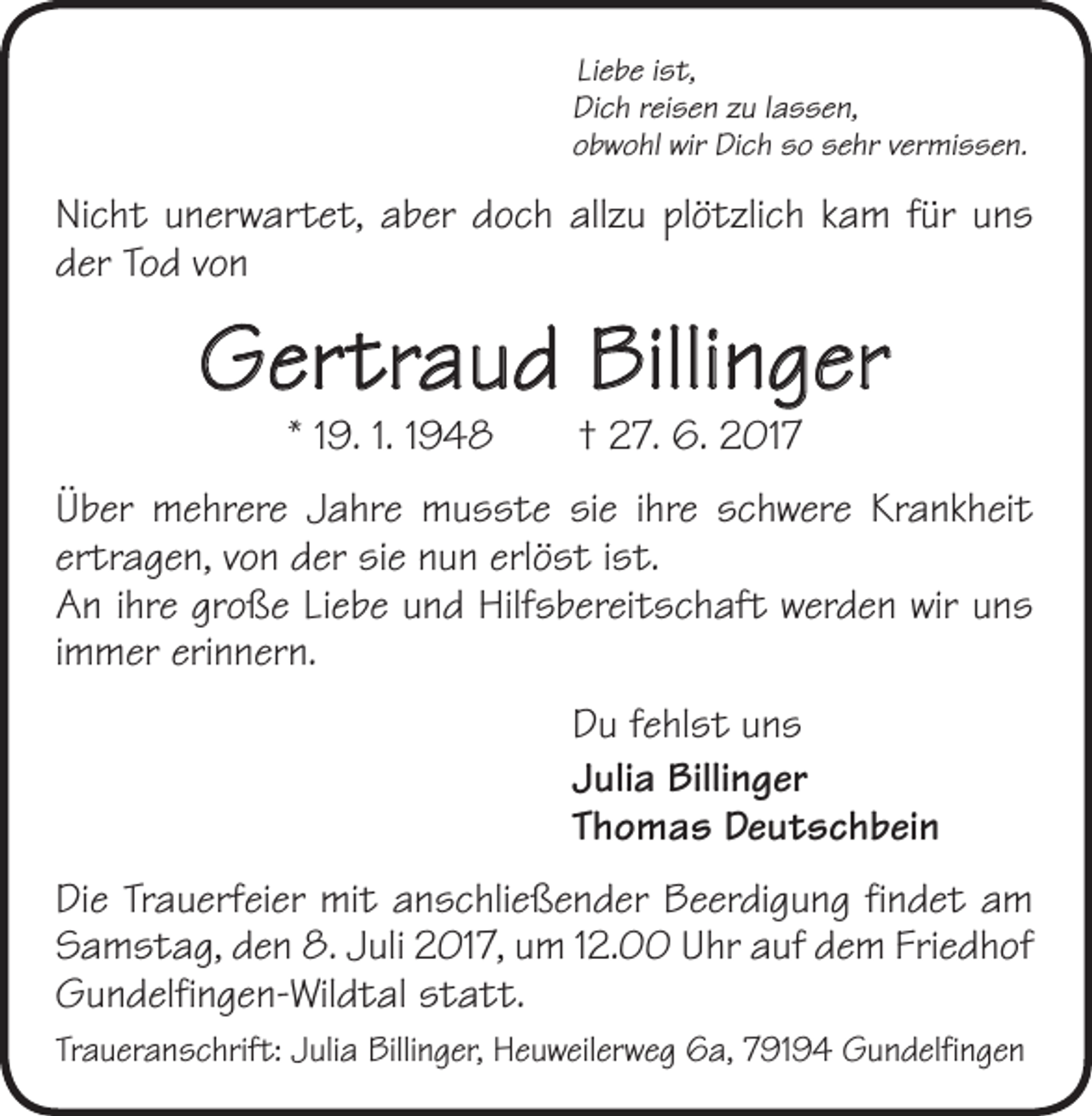 <p>Liebe ist,<br />Dich reisen zu lassen,<br />obwohl wir Dich so sehr vermissen.</p><p>Nicht unerwartet, aber doch allzu plötzlich kam für uns<br />der Tod von</p><p>Gertraud Billinger<br />* 19. 1. 1948 † 27. 6. 2017</p><p>Über mehrere Jahre musste sie ihre schwere Krankheit<br />ertragen, von der sie nun erlöst ist.<br />An ihre große Liebe und Hilfsbereitschaft werden wir uns<br />immer erinnern.<br />Du fehlst uns<br />Julia Billinger<br />Thomas Deutschbein<br />Die Trauerfeier mit anschließender Beerdigung findet am<br />Samstag, den 8. Juli 2017, um 12.00 Uhr auf dem Friedhof<br />Gundelfingen-Wildtal statt.<br />Traueranschrift: Julia Billinger, Heuweilerweg 6a, 79194 Gundelfingen</p>