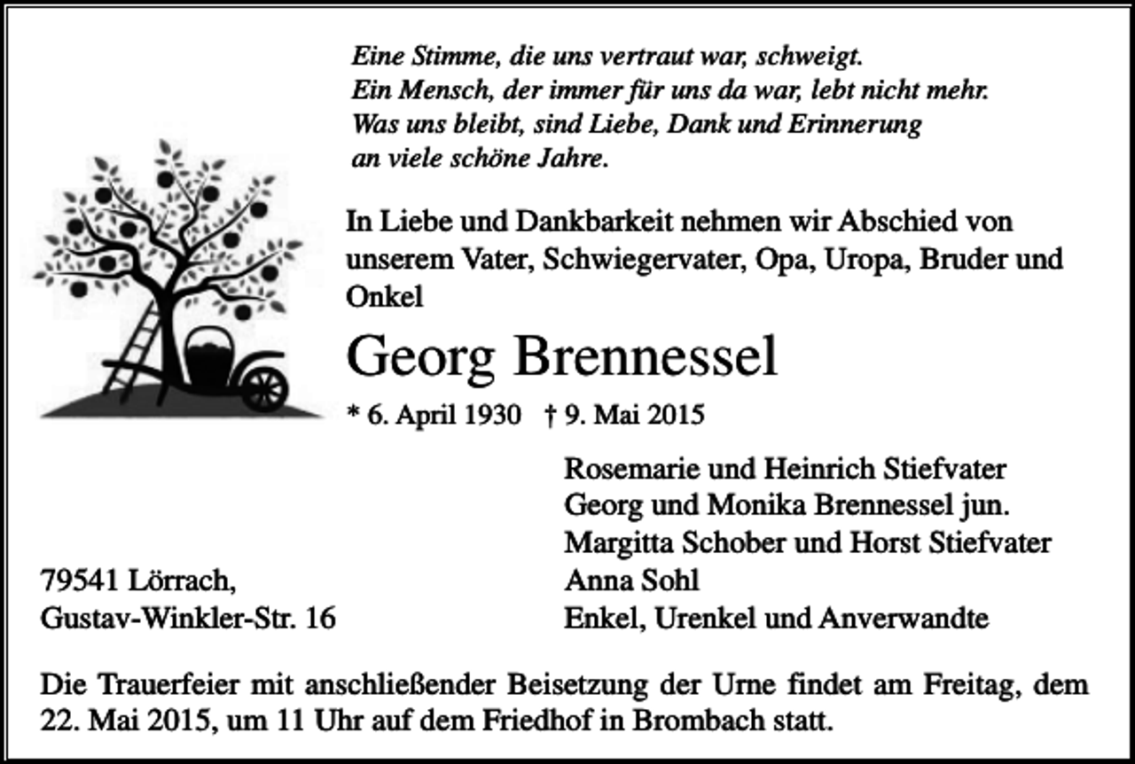 <p>Eine Stimme, die uns vertraut war, schweigt.<br />Ein Mensch, der immer für uns da war, lebt nicht mehr.<br />Was uns bleibt, sind Liebe, Dank und Erinnerung<br />an viele schöne Jahre.</p><p>In Liebe und Dankbarkeit nehmen wir Abschied von<br />unserem Vater, Schwiegervater, Opa, Uropa, Bruder und<br />Onkel</p><p>Georg Brennessel<br />* 6. April 1930 † 9. Mai 2015</p><p>79541 Lörrach,<br />Gustav-Winkler-Str. 16</p><p>Rosemarie und Heinrich Stiefvater<br />Georg und Monika Brennessel jun.<br />Margitta Schober und Horst Stiefvater<br />Anna Sohl<br />Enkel, Urenkel und Anverwandte</p><p>Die Trauerfeier mit anschließender Beisetzung der Urne findet am Freitag, dem<br />22. Mai 2015, um 11 Uhr auf dem Friedhof in Brombach statt.</p>