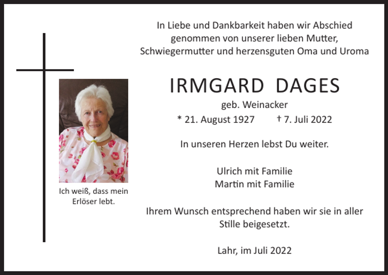 <p>In Liebe und Dankbarkeit haben wir Abschied<br />genommen von unserer lieben Mutter,<br />Schwiegermutter und herzensguten Oma und Uroma</p><p>IRMGARD DAGES<br />geb. Weinacker<br />* 21. August 1927<br />† 7. Juli 2022<br />In unseren Herzen lebst Du weiter.</p><p>Ich weiß, dass mein<br />Erlöser lebt.</p><p>Ulrich mit Familie<br />Martin mit Familie<br />Ihrem Wunsch entsprechend haben wir sie in aller<br />Stille beigesetzt.<br />Lahr, im Juli 2022</p>