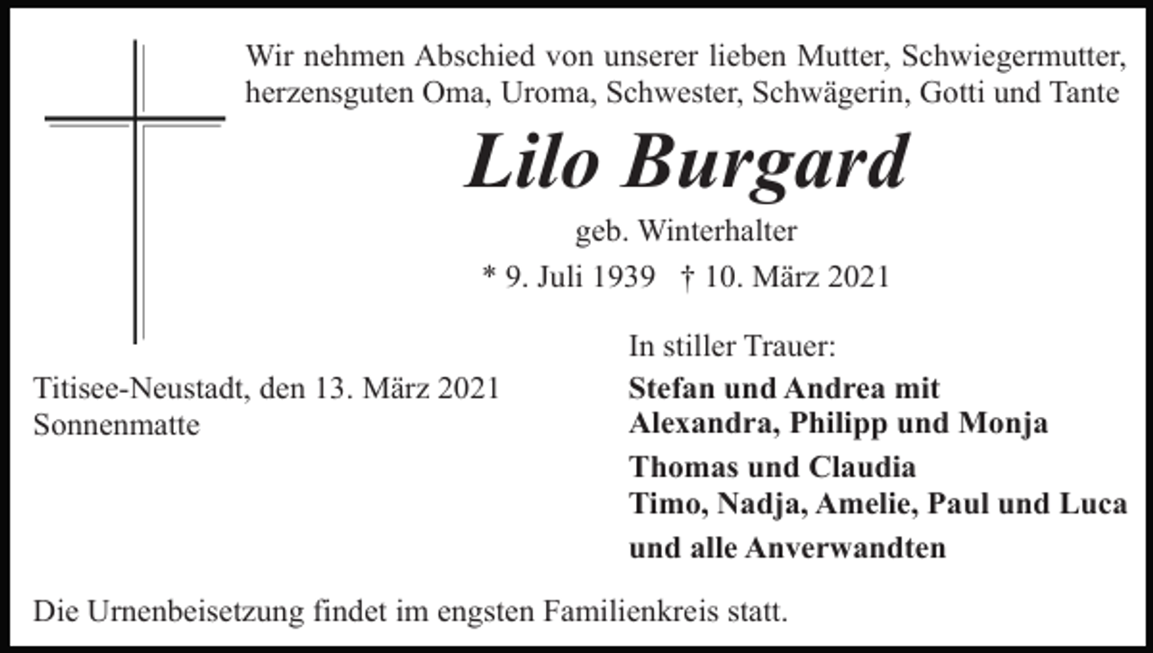 <p>Wir nehmen Abschied von unserer lieben Mutter, Schwiegermutter,<br />herzensguten Oma, Uroma, Schwester, Schwägerin, Gotti und Tante</p><p>Lilo Burgard<br />geb. Winterhalter<br />* 9. Juli 1939 † 10. März 2021</p><p>Titisee-Neustadt, den 13. März 2021<br />Sonnenmatte</p><p>In stiller Trauer:<br />Stefan und Andrea mit<br />Alexandra, Philipp und Monja<br />Thomas und Claudia<br />Timo, Nadja, Amelie, Paul und Luca<br />und alle Anverwandten</p><p>Die Urnenbeisetzung findet im engsten Familienkreis statt.</p>