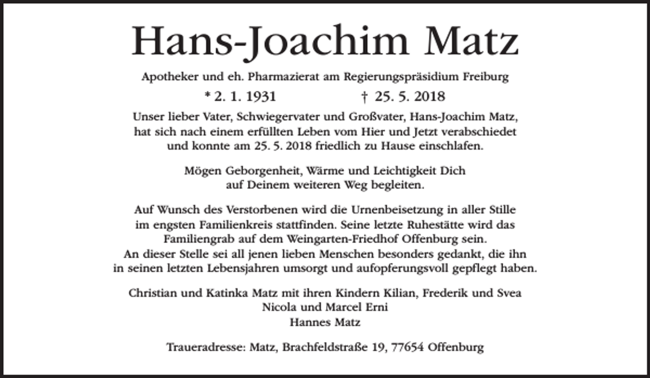 <p>Hans-Joachim Matz<br />Apotheker und eh. Pharmazierat am Regierungspräsidium Freiburg</p><p>* 2. 1. 1931</p><p>† 25. 5. 2018</p><p>Unser lieber Vater, Schwiegervater und Großvater, Hans-Joachim Matz,<br />hat sich nach einem erfüllten Leben vom Hier und Jetzt verabschiedet<br />und konnte am 25. 5. 2018 friedlich zu Hause einschlafen.<br />Mögen Geborgenheit, Wärme und Leichtigkeit Dich<br />auf Deinem weiteren Weg begleiten.<br />Auf Wunsch des Verstorbenen wird die Urnenbeisetzung in aller Stille<br />im engsten Familienkreis stattfinden. Seine letzte Ruhestätte wird das<br />Familiengrab auf dem Weingarten-Friedhof Offenburg sein.<br />An dieser Stelle sei all jenen lieben Menschen besonders gedankt, die ihn<br />in seinen letzten Lebensjahren umsorgt und aufopferungsvoll gepflegt haben.<br />Christian und Katinka Matz mit ihren Kindern Kilian, Frederik und Svea<br />Nicola und Marcel Erni<br />Hannes Matz<br />Traueradresse: Matz, Brachfeldstraße 19, 77654 Offenburg</p>