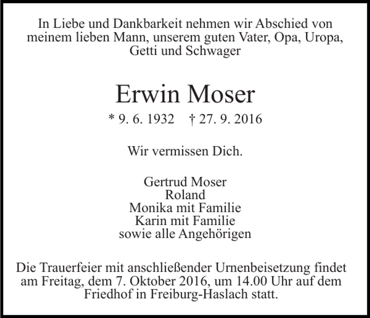 <p>In Liebe und Dankbarkeit nehmen wir Abschied von<br />meinem lieben Mann, unserem guten Vater, Opa, Uropa,<br />Getti und Schwager</p><p>Erwin Moser<br />* 9. 6. 1932 † 27. 9. 2016<br />Wir vermissen Dich.<br />Gertrud Moser<br />Roland<br />Monika mit Familie<br />Karin mit Familie<br />sowie alle Angehörigen<br />Die Trauerfeier mit anschließender Urnenbeisetzung findet<br />am Freitag, dem 7. Oktober 2016, um 14.00 Uhr auf dem<br />Friedhof in Freiburg-Haslach statt.</p>