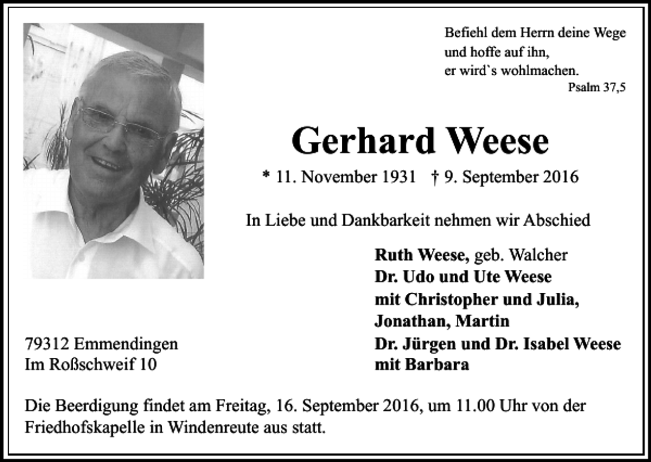 <p>Befiehl dem Herrn deine Wege<br />und hoffe auf ihn,<br />er wird`s wohlmachen.<br />Psalm 37,5</p><p>Gerhard Weese<br />* 11. November 1931 † 9. September 2016<br />In Liebe und Dankbarkeit nehmen wir Abschied</p><p>79312 Emmendingen<br />Im Roßschweif 10</p><p>Ruth Weese, geb. Walcher<br />Dr. Udo und Ute Weese<br />mit Christopher und Julia,<br />Jonathan, Martin<br />Dr. Jürgen und Dr. Isabel Weese<br />mit Barbara</p><p>Die Beerdigung findet am Freitag, 16. September 2016, um 11.00 Uhr von der<br />Friedhofskapelle in Windenreute aus statt.</p>
