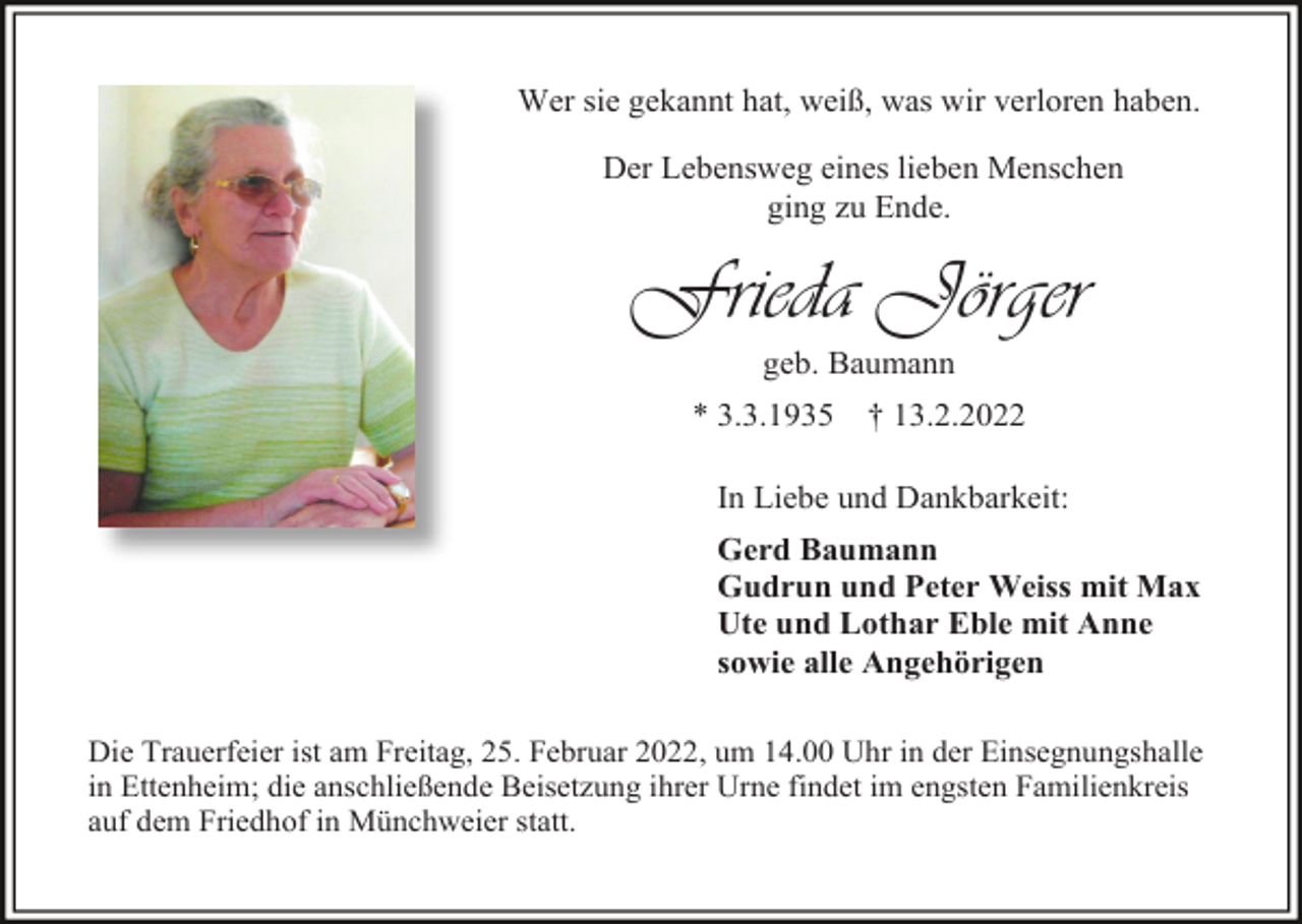<p>Wer sie gekannt hat, weiß, was wir verloren haben.<br />Der Lebensweg eines lieben Menschen<br />ging zu Ende.</p><p>Frieda Jörger<br />geb. Baumann<br />* 3.3.1935</p><p>† 13.2.2022</p><p>In Liebe und Dankbarkeit:<br />Gerd Baumann<br />Gudrun und Peter Weiss mit Max<br />Ute und Lothar Eble mit Anne<br />sowie alle Angehörigen<br />Die Trauerfeier ist am Freitag, 25. Februar 2022, um 14.00 Uhr in der Einsegnungshalle<br />in Ettenheim; die anschließende Beisetzung ihrer Urne findet im engsten Familienkreis<br />auf dem Friedhof in Münchweier statt.</p>