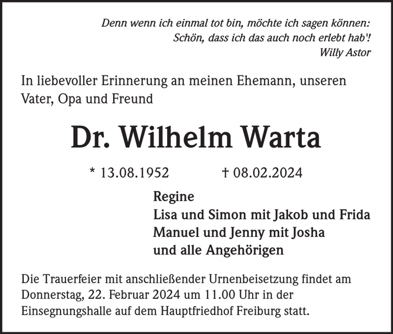 <p>Denn wenn ich einmal tot bin, möchte ich sagen können:<br />Schön, dass ich das auch noch erlebt hab'!<br />Willy Astor</p><p>In liebevoller Erinnerung an meinen Ehemann, unseren<br />Vater, Opa und Freund</p><p>Dr. Wilhelm Warta<br />* 13.08.1952</p><p>† 08.02.2024</p><p>Regine<br />Lisa und Simon mit Jakob und Frida<br />Manuel und Jenny mit Josha<br />und alle Angehörigen<br />Die Trauerfeier mit anschließender Urnenbeisetzung findet am<br />Donnerstag, 22. Februar 2024 um 11.00 Uhr in der<br />Einsegnungshalle auf dem Hauptfriedhof Freiburg statt.</p>