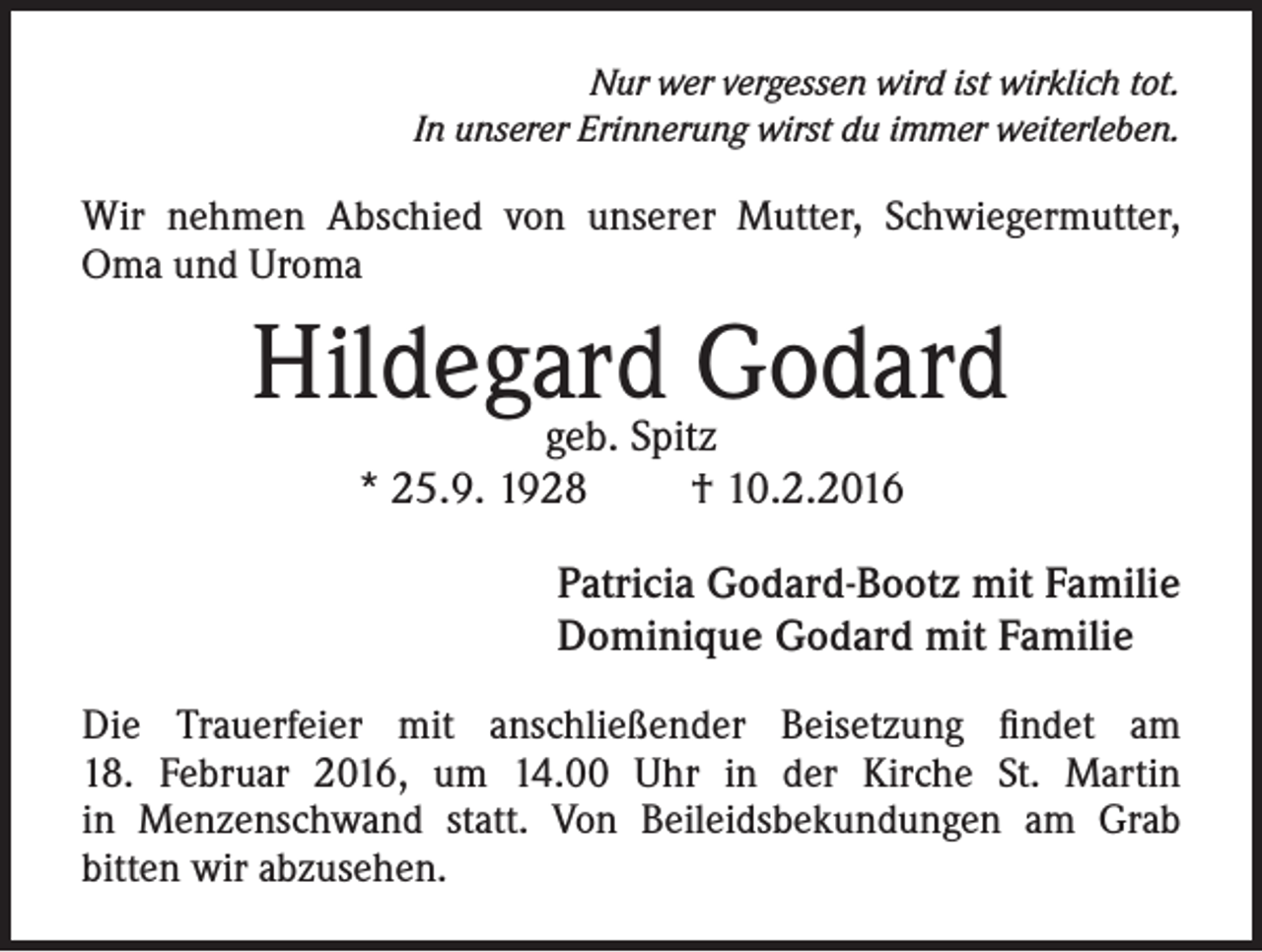 <p>Nur wer vergessen wird ist wirklich tot.<br />In unserer Erinnerung wirst du immer weiterleben.</p><p>Wir nehmen Abschied von unserer Mutter, Schwiegermutter,<br />Oma und Uroma</p><p>Hildegard<br />Godard<br />geb. Spitz<br />* 25.9. 1928</p><p>† 10.2.2016</p><p>Patricia Godard-Bootz mit Familie<br />Dominique Godard mit Familie<br />Die Trauerfeier mit anschließender Beisetzung findet am<br />18. Februar 2016, um 14.00 Uhr in der Kirche St. Martin<br />in Menzenschwand statt. Von Beileidsbekundungen am Grab<br />bitten wir abzusehen.</p>