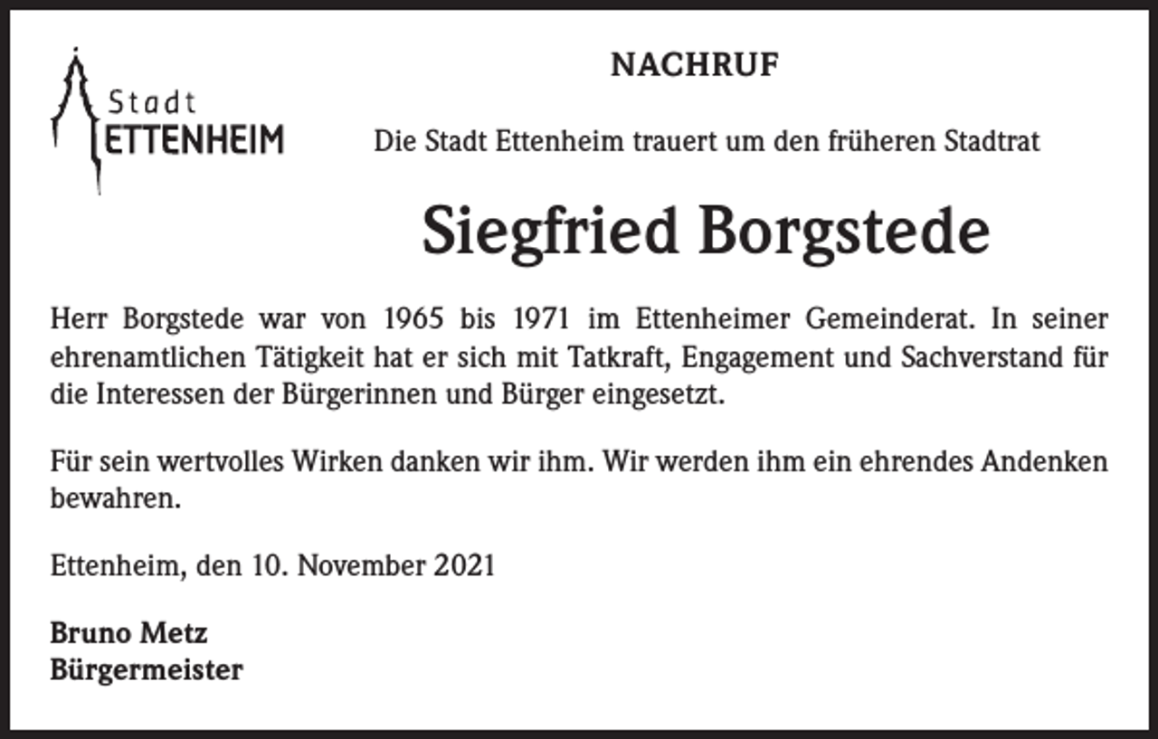 <p>NACHRUF<br />Die Stadt Ettenheim trauert um den früheren Stadtrat</p><p>Siegfried Borgstede<br />Herr Borgstede war von 1965 bis 1971 im Ettenheimer Gemeinderat. In seiner<br />­ehrenamtlichen Tätigkeit hat er sich mit Tatkraft, Engagement und Sachverstand für<br />die Interessen der Bürgerinnen und Bürger eingesetzt.<br />Für sein wertvolles Wirken danken wir ihm. Wir werden ihm ein ehrendes Andenken<br />bewahren.<br />Ettenheim, den 10. November 2021<br />Bruno Metz<br />Bürgermeister</p>