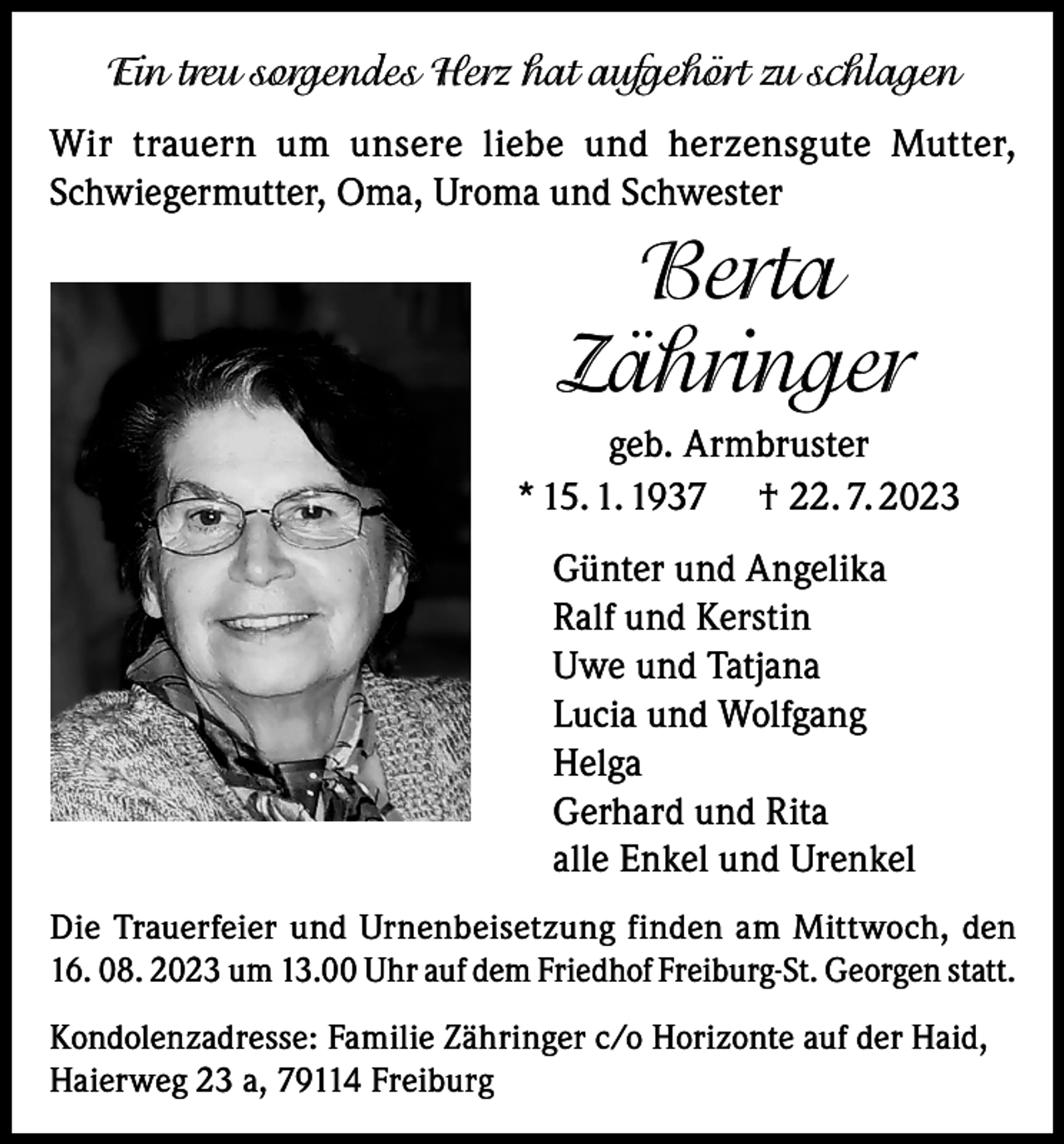 <p>Ein treu sorgendes Herz hat aufgehört zu schlagen<br />Wir trauern um unsere liebe und herzensgute Mutter,<br />Schwiegermutter, Oma, Uroma und Schwester</p><p>Berta<br />Zähringer<br />geb. Armbruster<br />* 15. 1. 1937 † 22. 7. 2023<br />Günter und Angelika<br />Ralf und Kerstin<br />Uwe und Tatjana<br />Lucia und Wolfgang<br />Helga<br />Gerhard und Rita<br />alle Enkel und Urenkel<br />Die Trauerfeier und Urnenbeisetzung finden am Mittwoch, den<br />16. 08. 2023 um 13.00 Uhr auf dem Friedhof Freiburg-St. Georgen statt.<br />Kondolenzadresse: Familie Zähringer c/o Horizonte auf der Haid,<br />Haierweg 23 a, 79114 Freiburg</p>