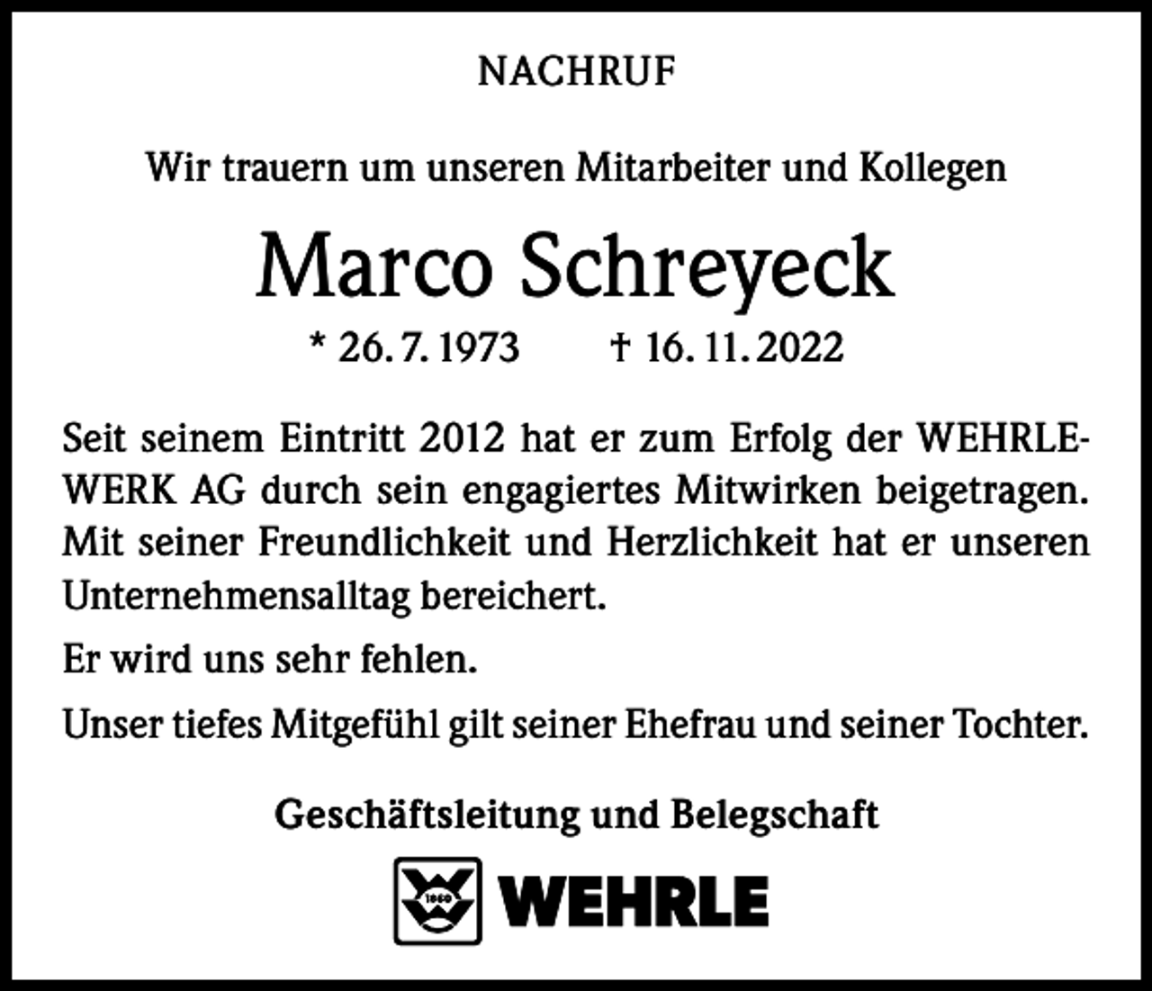 <p>NACHRUF<br />Wir trauern um unseren Mitarbeiter und Kollegen</p><p>Marco Schreyeck<br />* 26. 7. 1973 † 16. 11. 2022<br />Seit seinem Eintritt 2012 hat er zum Erfolg der WEHRLEWERK AG durch sein engagiertes Mitwirken beigetragen.<br />Mit seiner Freundlichkeit und Herzlichkeit hat er unseren<br />Unternehmensalltag bereichert.<br />Er wird uns sehr fehlen.<br />Unser tiefes Mitgefühl gilt seiner Ehefrau und seiner Tochter.<br />Geschäftsleitung und Belegschaft</p>