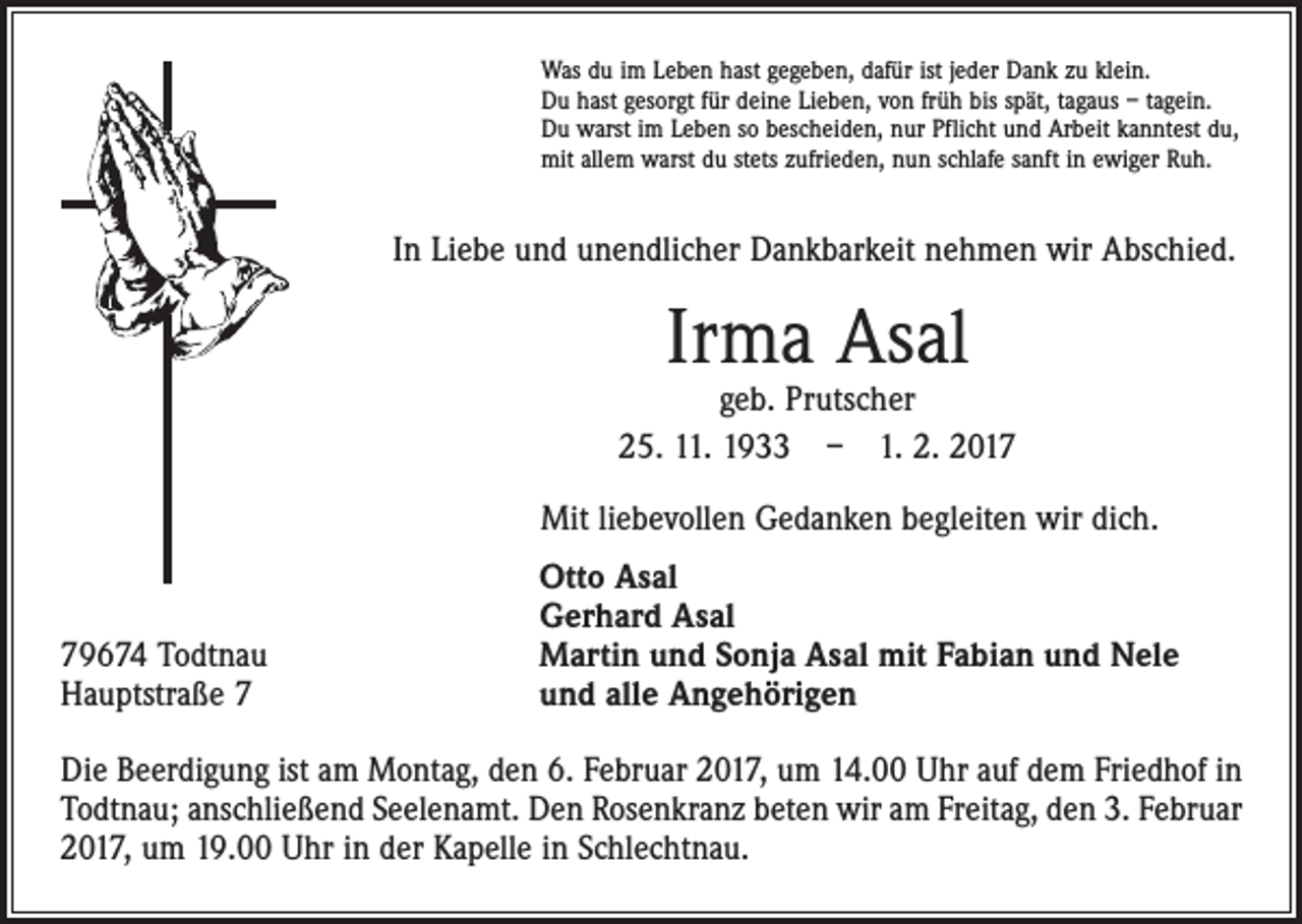 <p>Was du im Leben hast gegeben, dafür ist jeder Dank zu klein.<br />Du hast gesorgt für deine Lieben, von früh bis spät, tagaus – tagein.<br />Du warst im Leben so bescheiden, nur Pflicht und Arbeit kanntest du,<br />mit allem warst du stets zufrieden, nun schlafe sanft in ewiger Ruh.</p><p>In Liebe und unendlicher Dankbarkeit nehmen wir Abschied.</p><p>Irma Asal</p><p>geb. Prutscher<br />25. 11. 1933 – 1. 2. 2017<br />Mit liebevollen Gedanken begleiten wir dich.</p><p>79674 Todtnau<br />Hauptstraße 7</p><p>Otto Asal<br />Gerhard Asal<br />Martin und Sonja Asal mit Fabian und Nele<br />und alle Angehörigen</p><p>Die Beerdigung ist am Montag, den 6. Februar 2017, um 14.00 Uhr auf dem Friedhof in<br />Todtnau; anschließend Seelenamt. Den Rosenkranz beten wir am Freitag, den 3. Februar­<br />2017, um 19.00 Uhr in der Kapelle in Schlechtnau.</p>