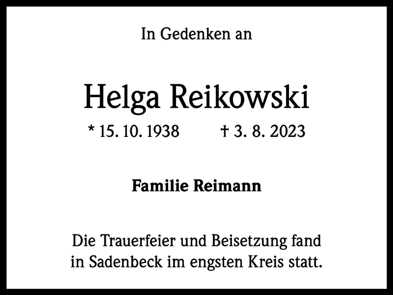 <p>In Gedenken an</p><p>Helga Reikowski<br />* 15. 10. 1938</p><p>† 3. 8. 2023</p><p>Familie Reimann<br />Die Trauerfeier und Beisetzung fand<br />in Sadenbeck im engsten Kreis statt.</p>