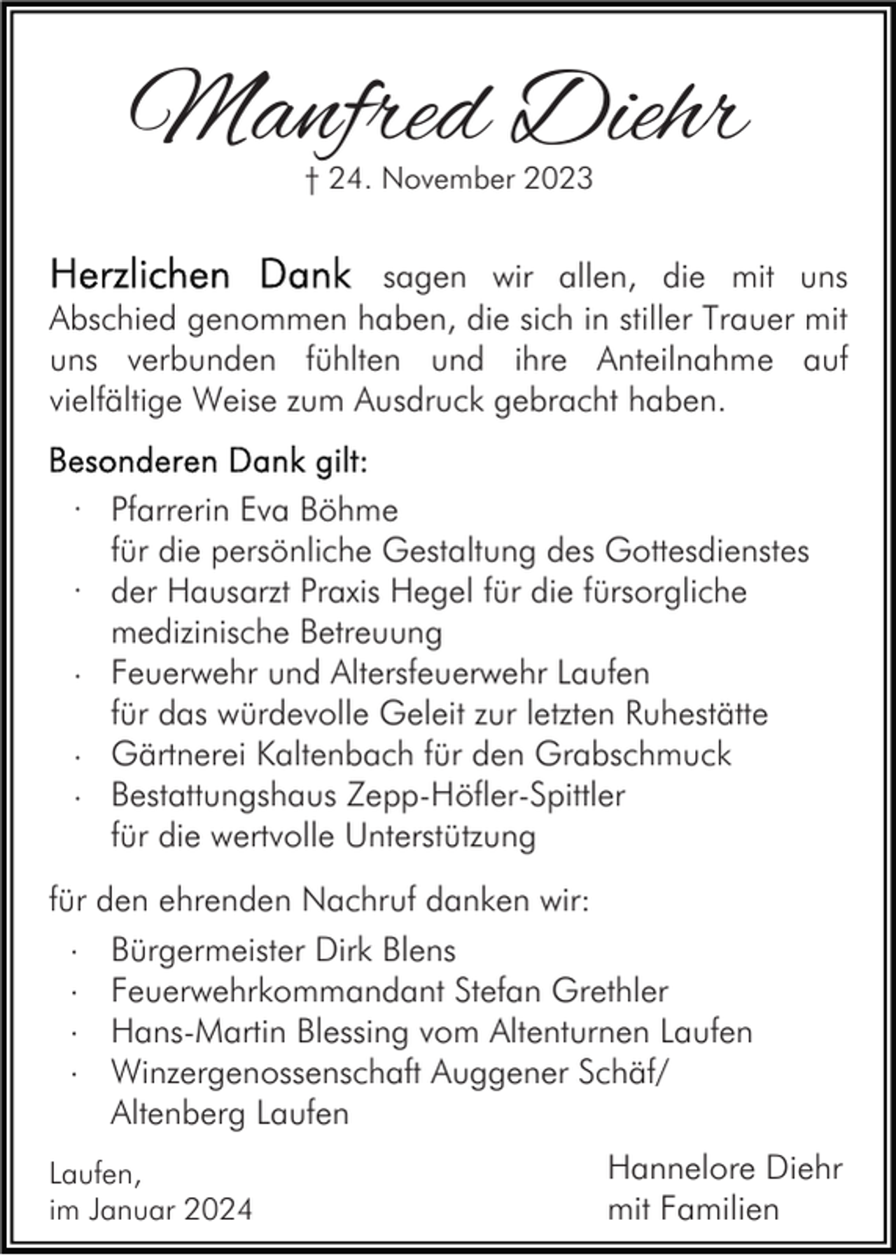 <p>Manfred Diehr<br />† 24. November 2023</p><p>sagen wir allen, die mit uns<br />Abschied genommen haben, die sich in stiller Trauer mit<br />uns verbunden fühlten und ihre Anteilnahme auf<br />vielfältige Weise zum Ausdruck gebracht haben.<br />· Pfarrerin Eva Böhme<br />für die persönliche Gestaltung des Gottesdienstes<br />· der Hausarzt Praxis Hegel für die fürsorgliche<br />medizinische Betreuung<br />· Feuerwehr und Altersfeuerwehr Laufen<br />für das würdevolle Geleit zur letzten Ruhestätte<br />· Gärtnerei Kaltenbach für den Grabschmuck<br />· Bestattungshaus Zepp-Höfler-Spittler<br />für die wertvolle Unterstützung<br />für den ehrenden Nachruf danken wir:<br />· Bürgermeister Dirk Blens<br />· Feuerwehrkommandant Stefan Grethler<br />· Hans-Martin Blessing vom Altenturnen Laufen<br />· Winzergenossenschaft Auggener Schäf/<br />Altenberg Laufen<br />Laufen,<br />im Januar 2024</p><p>Hannelore Diehr<br />mit Familien</p>