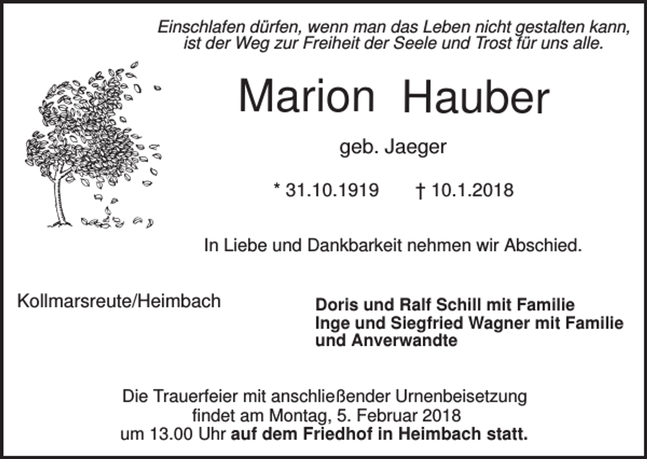 <p>Einschlafen dürfen, wenn man das Leben nicht gestalten kann,<br />ist der Weg zur Freiheit der Seele und Trost für uns alle.</p><p>Marion Hauber<br />geb. Jaeger<br />* 31.10.1919</p><p>† 10.1.2018</p><p>In Liebe und Dankbarkeit nehmen wir Abschied.</p><p>Kollmarsreute/Heimbach</p><p>Doris und Ralf Schill mit Familie<br />Inge und Siegfried Wagner mit Familie<br />und Anverwandte</p><p>Die Trauerfeier mit anschließender Urnenbeisetzung<br />findet am Montag, 5. Februar 2018<br />um 13.00 Uhr auf dem Friedhof in Heimbach statt.</p>