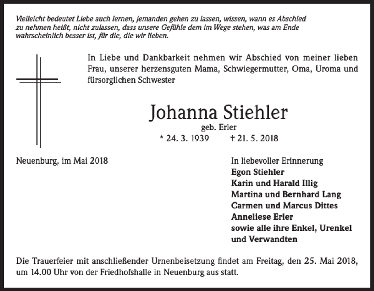 <p>Vielleicht bedeutet Liebe auch lernen, jemanden gehen zu lassen, wissen, wann es Abschied<br />zu nehmen heißt, nicht zulassen, dass unsere Gefühle dem im Wege stehen, was am Ende<br />wahrscheinlich besser ist, für die, die wir lieben.</p><p>In Liebe und Dankbarkeit nehmen wir Abschied von meiner lieben<br />Frau, unserer herzensguten Mama, Schwiegermutter, Oma, Uroma und<br />fürsorglichen Schwester</p><p>Johanna Stiehler<br />geb. Erler<br />* 24. 3. 1939<br />† 21. 5. 2018</p><p>Neuenburg, im Mai 2018 In liebevoller Erinnerung<br />Egon Stiehler<br />Karin und Harald Illig<br />Martina und Bernhard Lang<br />Carmen und Marcus Dittes<br />Anneliese Erler<br />sowie alle ihre Enkel, Urenkel<br />und Verwandten<br />Die Trauerfeier mit anschließender Urnenbeisetzung findet am Freitag, den 25. Mai 2018,<br />um 14.00 Uhr von der Friedhofshalle in Neuenburg aus statt.</p>