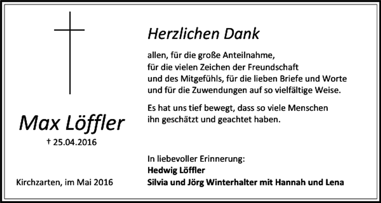<p>Herzlichen Dank<br />allen, für die große Anteilnahme,<br />für die vielen Zeichen der Freundschaft<br />und des Mitgefühls, für die lieben Briefe und Worte<br />und für die Zuwendungen auf so vielfältige Weise.</p><p>Max Löffler</p><p>Es hat uns tief bewegt, dass so viele Menschen<br />ihn geschätzt und geachtet haben.</p><p>† 25.04.2016</p><p>Kirchzarten, im Mai 2016</p><p>In liebevoller Erinnerung:<br />Hedwig Löffler<br />Silvia und Jörg Winterhalter mit Hannah und Lena</p>