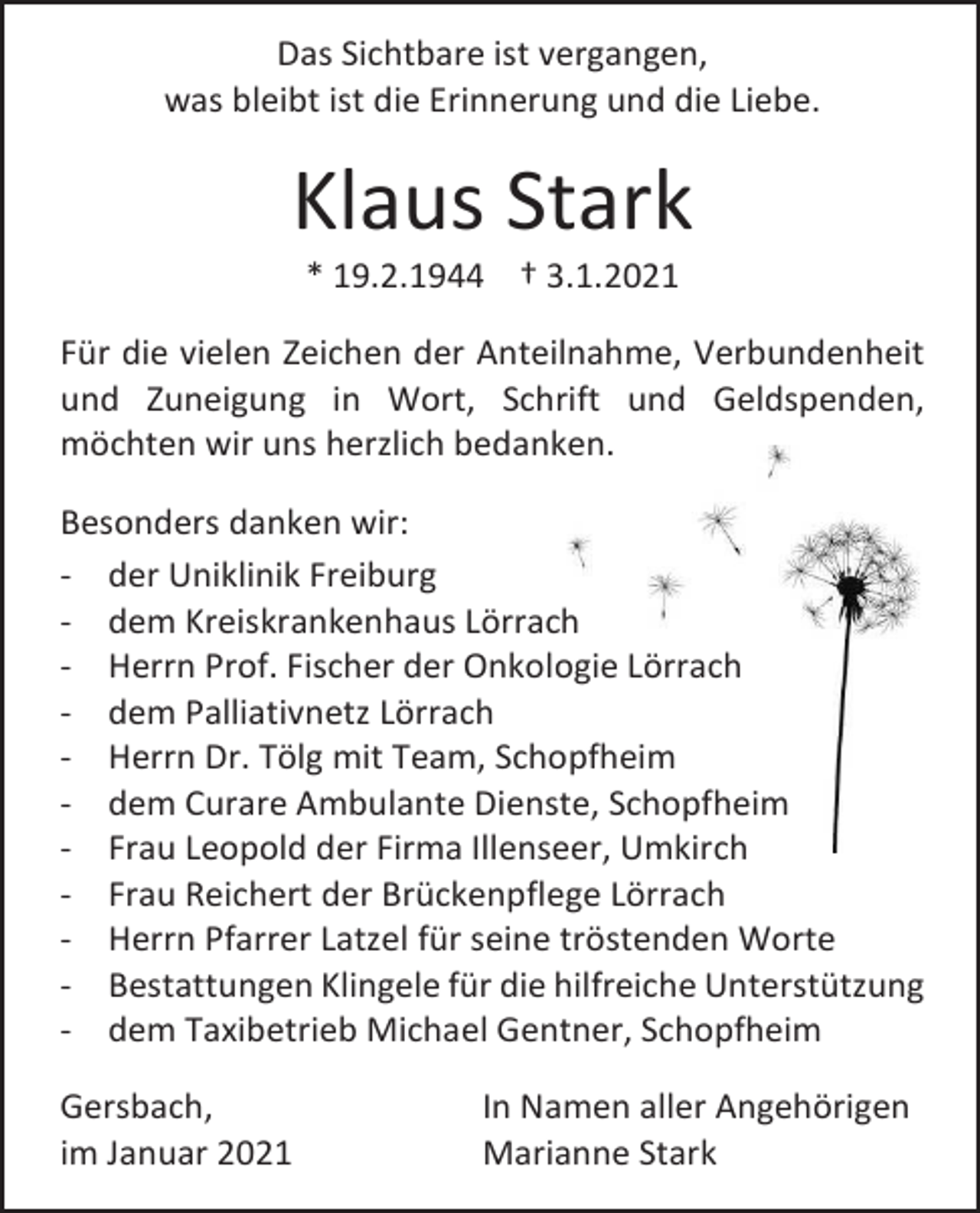 <p>Das Sichtbare ist vergangen,<br />was bleibt ist die Erinnerung und die Liebe.</p><p>Klaus Stark<br />* 19.2.1944 † 3.1.2021<br />Für die vielen Zeichen der Anteilnahme, Verbundenheit<br />und Zuneigung in Wort, Schrift und Geldspenden,<br />möchten wir uns herzlich bedanken.<br />Besonders danken wir:<br />- der Uniklinik Freiburg<br />- dem Kreiskrankenhaus Lörrach<br />- Herrn Prof. Fischer der Onkologie Lörrach<br />- dem Palliativnetz Lörrach<br />- Herrn Dr. Tölg mit Team, Schopfheim<br />- dem Curare Ambulante Dienste, Schopfheim<br />- Frau Leopold der Firma Illenseer, Umkirch<br />- Frau Reichert der Brückenpflege Lörrach<br />- Herrn Pfarrer Latzel für seine tröstenden Worte<br />- Bestattungen Klingele für die hilfreiche Unterstützung<br />- dem Taxibetrieb Michael Gentner, Schopfheim<br />Gersbach,<br />im Januar 2021</p><p>In Namen aller Angehörigen<br />Marianne Stark</p>
