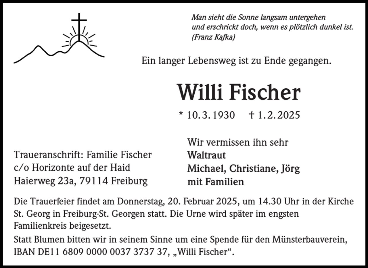 <p>Man sieht die Sonne langsam untergehen<br />und erschrickt doch, wenn es plötzlich dunkel ist.<br />(Franz Kafka)</p><p>Ein langer Lebensweg ist zu Ende gegangen.</p><p>Willi Fischer<br />* 10. 3. 1930</p><p>Traueranschrift: Familie Fischer<br />c/o Horizonte auf der Haid<br />Haierweg 23a, 79114 Freiburg</p><p>† 1. 2. 2025</p><p>Wir vermissen ihn sehr<br />Waltraut<br />Michael, Christiane, Jörg<br />mit Familien</p><p>Die Trauerfeier findet am Donnerstag, 20. Februar 2025, um 14.30 Uhr in der Kirche<br />St. Georg in Freiburg-St. Georgen statt. Die Urne wird später im engsten<br />Familienkreis beigesetzt.<br />Statt Blumen bitten wir in seinem Sinne um eine Spende für den Münsterbauverein,<br />IBAN DE11 6809 00, „Willi Fischer“.</p>