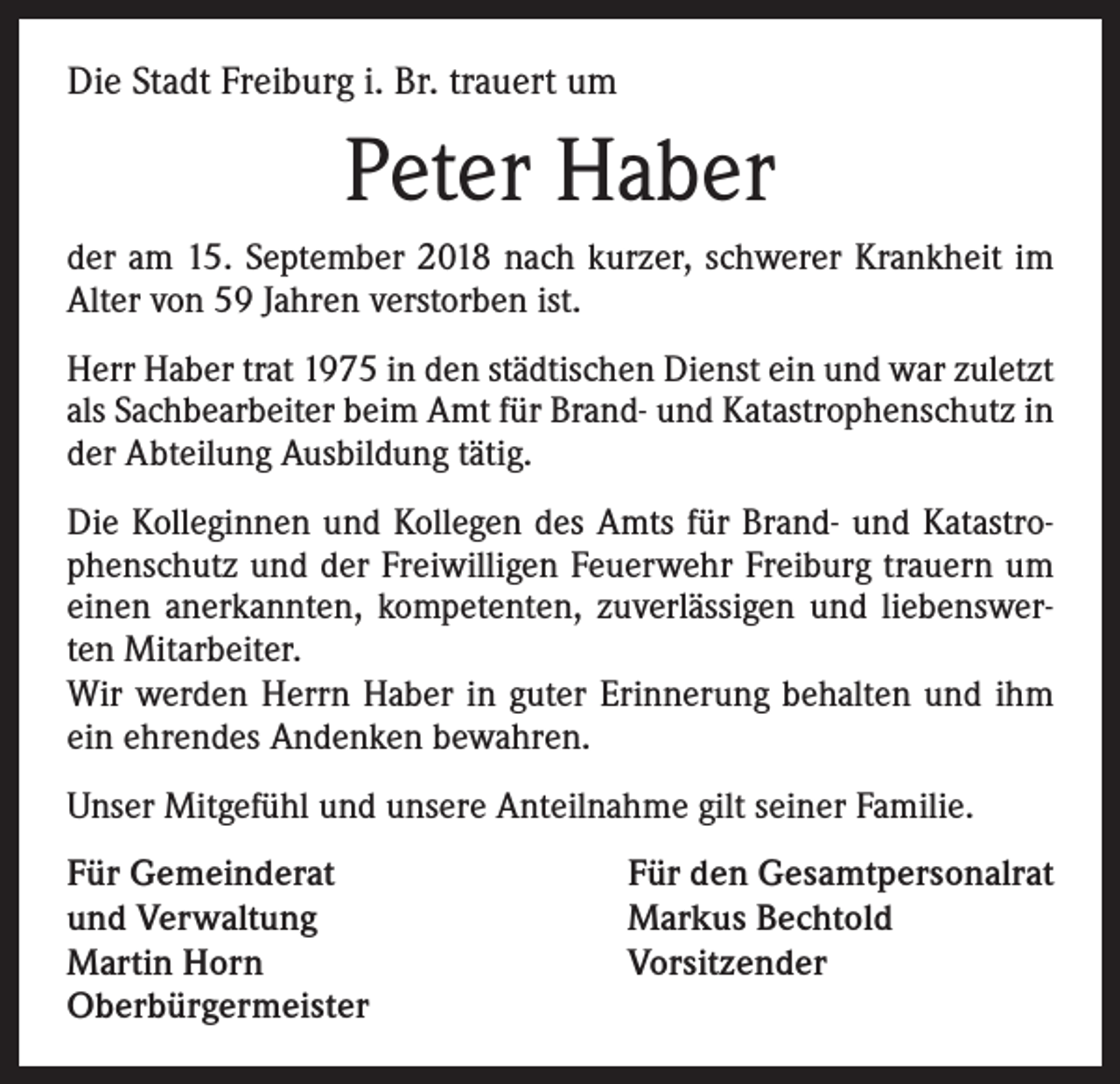<p>Die Stadt Freiburg i. Br. trauert um</p><p>Peter Haber<br />der am 15. September 2018 nach kurzer, schwerer Krankheit im<br />Alter von 59 Jahren verstorben ist.<br />Herr Haber trat 1975 in den städtischen Dienst ein und war zuletzt<br />als Sachbearbeiter beim Amt für Brand- und Katastrophenschutz in<br />der Abteilung Ausbildung tätig.<br />Die Kolleginnen und Kollegen des Amts für Brand- und Katastrophenschutz und der Freiwilligen Feuerwehr Freiburg trauern um<br />einen anerkannten, kompetenten, zuverlässigen und liebenswerten Mitarbeiter.<br />Wir werden Herrn Haber in guter Erinnerung behalten und ihm<br />ein ehrendes Andenken bewahren.<br />Unser Mitgefühl und unsere Anteilnahme gilt seiner Familie.<br />Für Gemeinderat<br />und Verwaltung<br />Martin Horn<br />Oberbürgermeister</p><p>Für den Gesamtpersonalrat<br />Markus Bechtold<br />Vorsitzender</p>