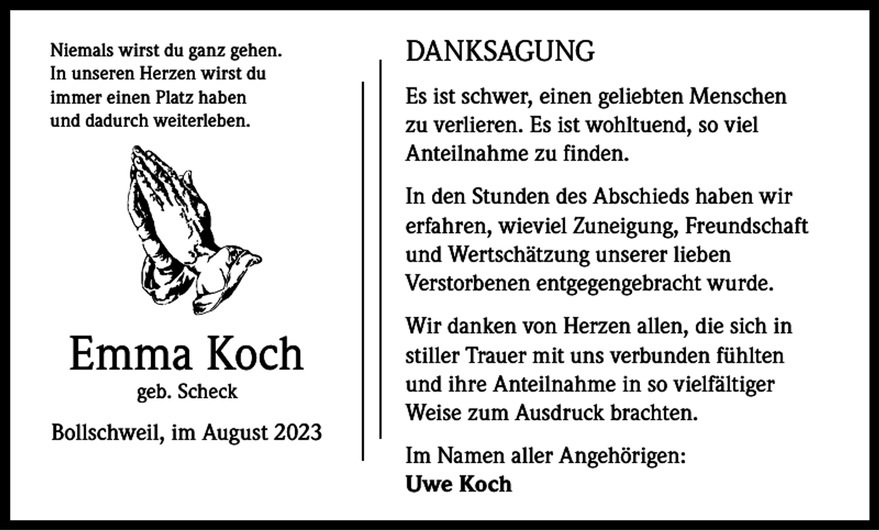 <p>Niemals wirst du ganz gehen.<br />In unseren Herzen wirst du<br />immer einen Platz haben<br />und dadurch weiterleben.</p><p>DANKSAGUNG<br />Es ist schwer, einen geliebten Menschen<br />zu verlieren. Es ist wohltuend, so viel<br />Anteilnahme zu finden.<br />In den Stunden des Abschieds haben wir<br />erfahren, wieviel Zuneigung, Freundschaft<br />und Wertschätzung unserer lieben<br />Verstorbenen entgegengebracht wurde.</p><p>Emma Koch<br />geb. Scheck</p><p>Bollschweil, im August 2023</p><p>Wir danken von Herzen allen, die sich in<br />stiller Trauer mit uns verbunden fühlten<br />und ihre Anteilnahme in so vielfältiger<br />Weise zum Ausdruck brachten.<br />Im Namen aller Angehörigen:<br />Uwe Koch</p>
