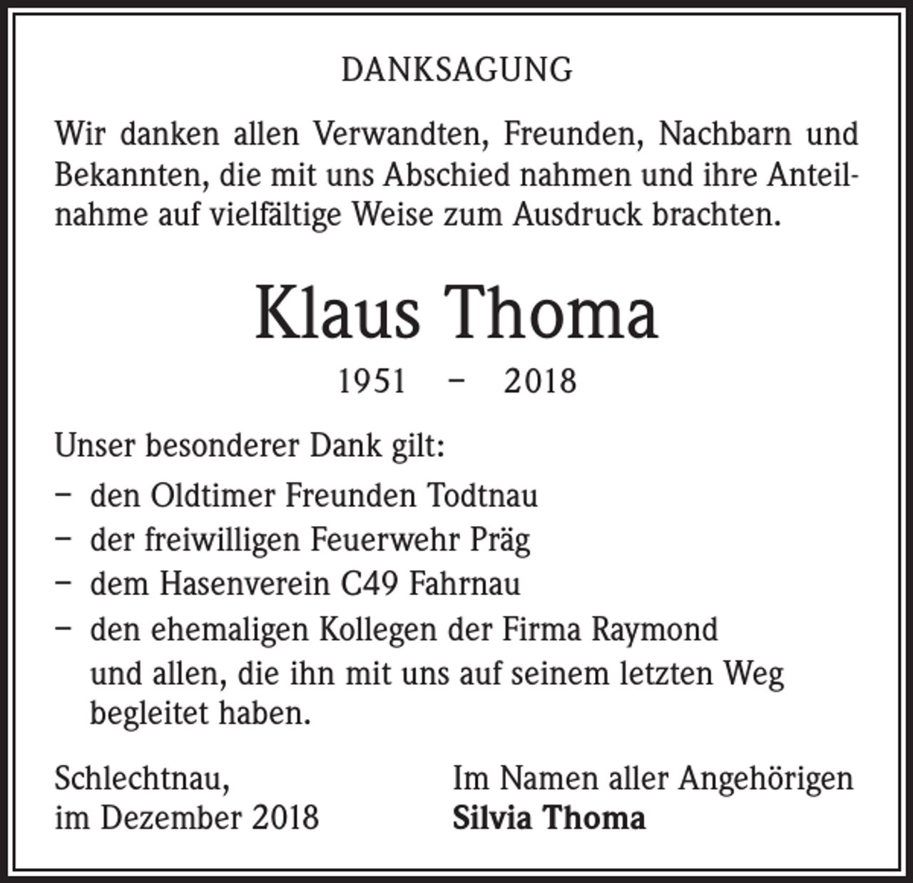 <p>DANKSAGUNG<br />Wir danken allen Verwandten, Freunden, Nachbarn und<br />Bekannten, die mit uns Abschied nahmen und ihre Anteilnahme auf vielfältige Weise zum Ausdruck brachten.</p><p>Klaus Thoma<br />1951 – 2018<br />Unser besonderer Dank gilt:<br />– den Oldtimer Freunden Todtnau<br />– der freiwilligen Feuerwehr Präg<br />– dem Hasenverein C49 Fahrnau<br />– den ehemaligen Kollegen der Firma Raymond<br />und allen, die ihn mit uns auf seinem letzten Weg<br />begleitet haben.<br />Schlechtnau,<br />im Dezember 2018</p><p>Im Namen aller Angehörigen<br />Silvia Thoma</p>