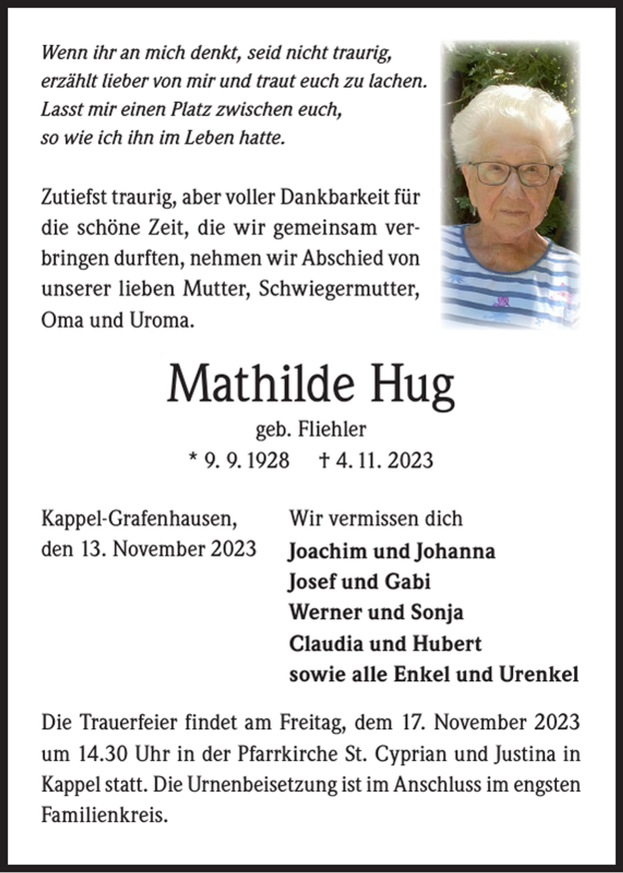 <p>Wenn ihr an mich denkt, seid nicht traurig,<br />erzählt lieber von mir und traut euch zu lachen.<br />Lasst mir einen Platz zwischen euch,<br />so wie ich ihn im Leben hatte.</p><p>Zutiefst traurig, aber voller Dankbarkeit für<br />die schöne Zeit, die wir gemeinsam verbringen durften, nehmen wir Abschied von<br />unserer lieben Mutter, Schwiegermutter,<br />Oma und Uroma.</p><p>Mathilde Hug<br />geb. Fliehler<br />* 9. 9. 1928 † 4. 11. 2023</p><p>Kappel-Grafenhausen,<br />den 13. November 2023</p><p>Wir vermissen dich<br />Joachim und Johanna<br />Josef und Gabi<br />Werner und Sonja<br />Claudia und Hubert<br />sowie alle Enkel und Urenkel</p><p>Die Trauerfeier findet am Freitag, dem 17. November 2023<br />um 14.30 Uhr in der Pfarrkirche St. Cyprian und Justina in<br />Kappel statt. Die Urnenbeisetzung ist im Anschluss im engsten<br />Familienkreis.</p>