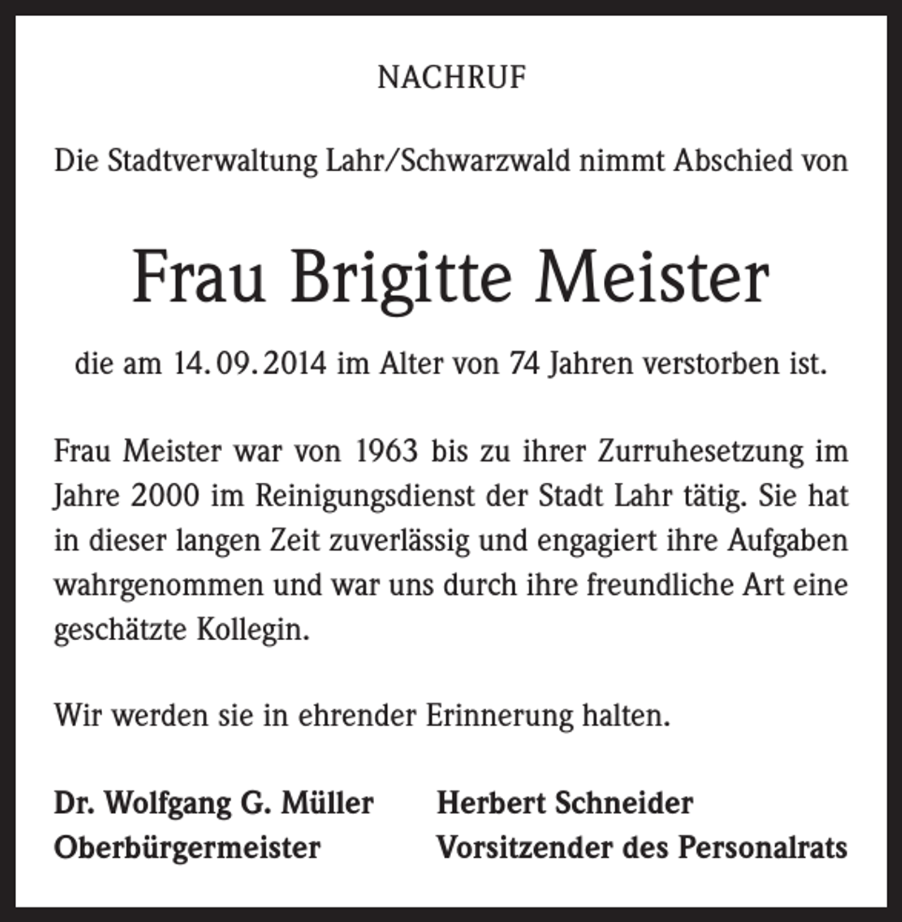 <p>NACHRUF<br />Die Stadtverwaltung Lahr/Schwarzwald nimmt Abschied von</p><p>Frau Brigitte Meister<br />die am 14. 09. 2014 im Alter von 74 Jahren verstorben ist.<br />Frau Meister war von 1963 bis zu ihrer Zurruhesetzung im<br />Jahre 2000 im Reinigungsdienst der Stadt Lahr tätig. Sie hat<br />in dieser langen Zeit zuverlässig und engagiert ihre Aufgaben<br />wahrgenommen und war uns durch ihre freundliche Art eine<br />geschätzte Kollegin.<br />Wir werden sie in ehrender Erinnerung halten.<br />Dr. Wolfgang G. Müller<br />Oberbürgermeister</p><p>Herbert Schneider<br />Vorsitzender des Personalrats</p>
