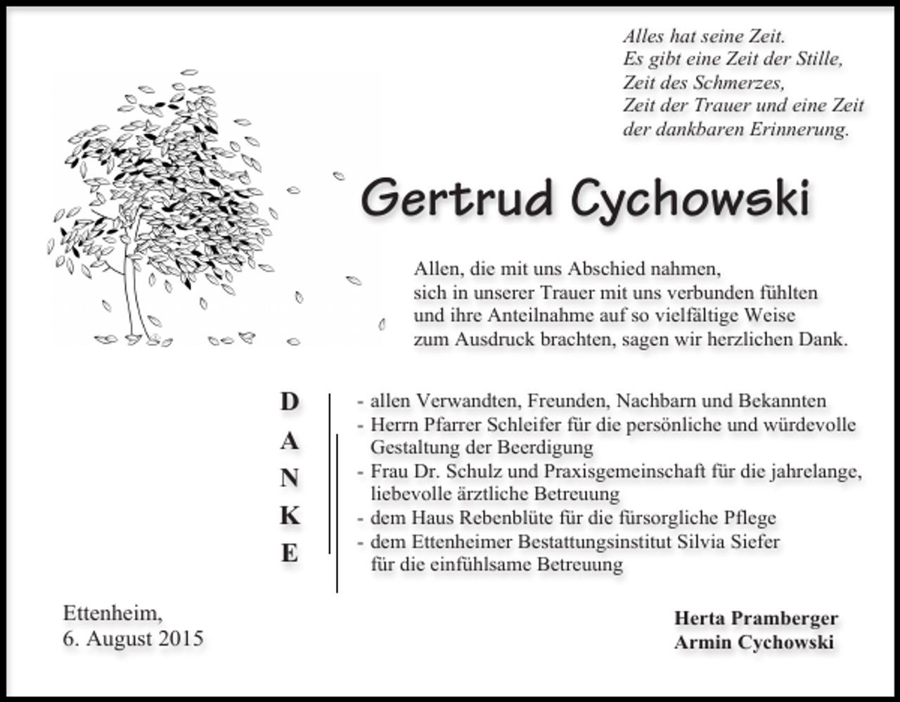<p>Alles hat seine Zeit.<br />Es gibt eine Zeit der Stille,<br />Zeit des Schmerzes,<br />Zeit der Trauer und eine Zeit<br />der dankbaren Erinnerung.</p><p>Gertrud Cychowski<br />Allen, die mit uns Abschied nahmen,<br />sich in unserer Trauer mit uns verbunden fühlten<br />und ihre Anteilnahme auf so vielfältige Weise<br />zum Ausdruck brachten, sagen wir herzlichen Dank.</p><p>D<br />A<br />N<br />K<br />E<br />Ettenheim,<br />6. August 2015</p><p>- allen Verwandten, Freunden, Nachbarn und Bekannten<br />- Herrn Pfarrer Schleifer für die persönliche und würdevolle<br />Gestaltung der Beerdigung<br />- Frau Dr. Schulz und Praxisgemeinschaft für die jahrelange,<br />liebevolle ärztliche Betreuung<br />- dem Haus Rebenblüte für die fürsorgliche Pflege<br />- dem Ettenheimer Bestattungsinstitut Silvia Siefer<br />für die einfühlsame Betreuung<br />Herta Pramberger<br />Armin Cychowski</p>