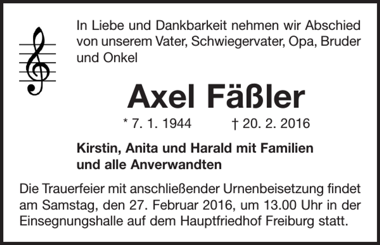 <p>In Liebe und Dankbarkeit nehmen wir Abschied<br />von unserem Vater, Schwiegervater, Opa, B<br />­ ruder<br />und Onkel</p><p>Axel Fäßler<br />* 7. 1. 1944 † 20. 2. 2016<br />Kirstin, Anita und Harald mit Familien<br />und alle Anverwandten<br />Die Trauerfeier mit anschließender Urnenbeisetzung findet<br />am Samstag, den 27. Februar 2016, um 13.00 Uhr in der<br />Einsegnungshalle auf dem Hauptfriedhof Freiburg statt.</p>