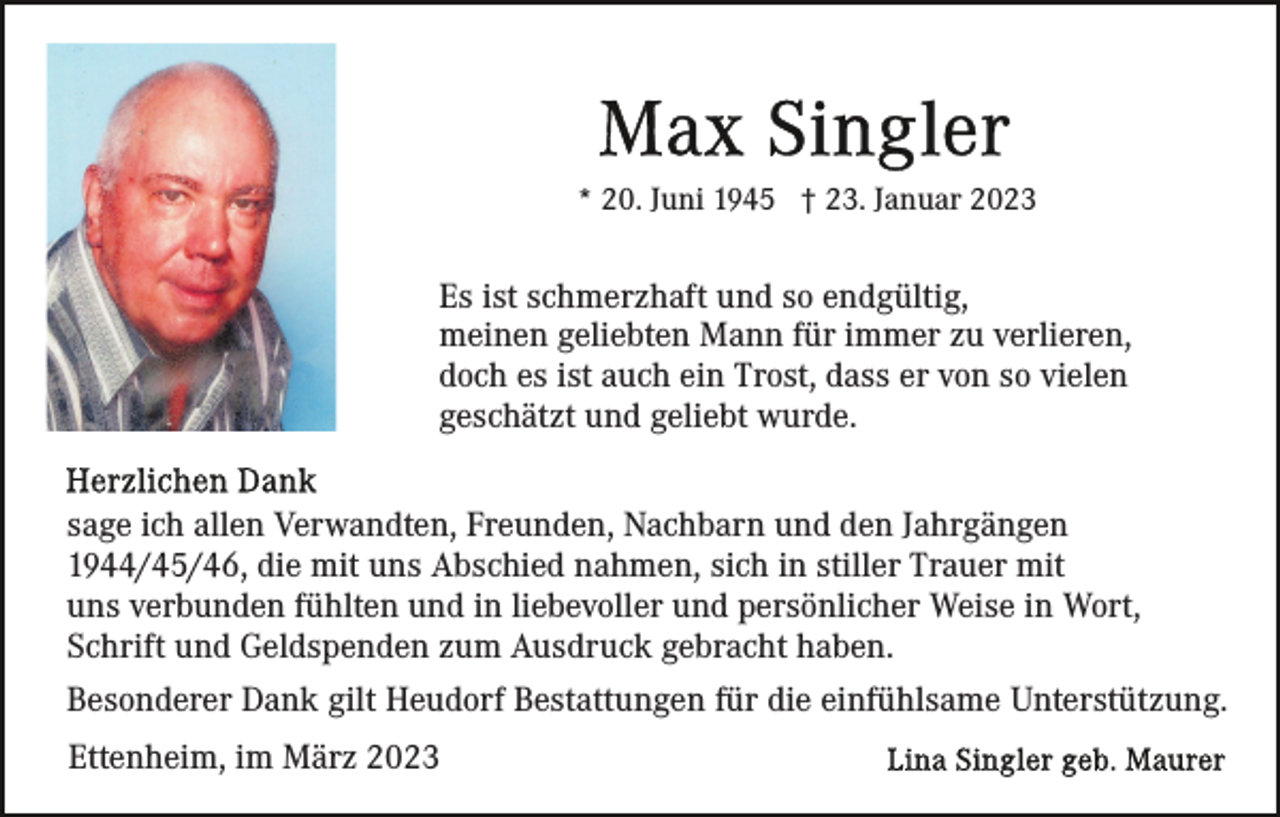 <p>* 20. Juni 1945 † 23. Januar 2023</p><p>Es ist schmerzhaft und so endgültig,<br />meinen geliebten Mann für immer zu verlieren,<br />doch es ist auch ein Trost, dass er von so vielen<br />geschätzt und geliebt wurde.<br />sage ich allen Verwandten, Freunden, Nachbarn und den Jahrgängen<br />1944/45/46, die mit uns Abschied nahmen, sich in stiller Trauer mit<br />uns verbunden fühlten und in liebevoller und persönlicher Weise in Wort,<br />Schrift und Geldspenden zum Ausdruck gebracht haben.<br />Besonderer Dank gilt Heudorf Bestattungen für die einfühlsame Unterstützung.<br />Ettenheim, im März 2023</p>