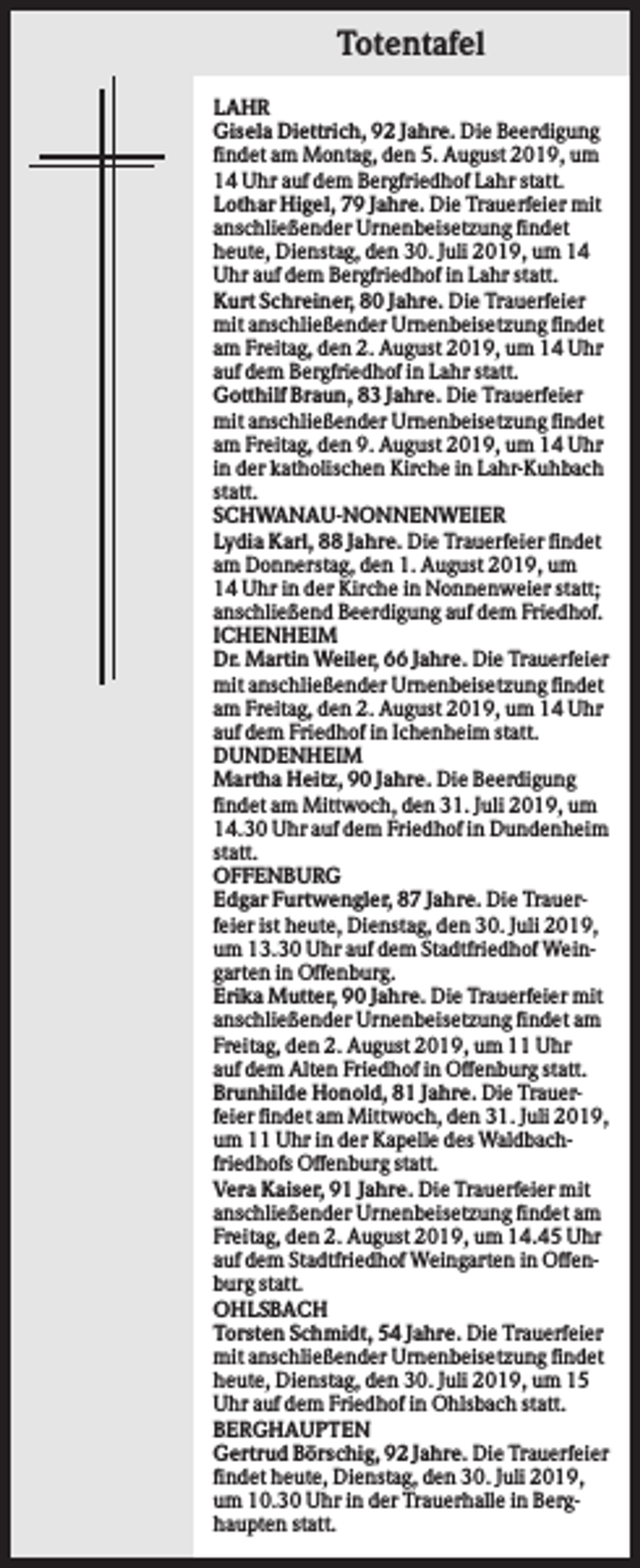 <p>Totentafel<br />LAHR<br />Gisela Diettrich, 92 Jahre. Die Beerdigung<br />findet am Montag, den 5. August 2019, um<br />14 Uhr auf dem Bergfriedhof Lahr statt.<br />Lothar Higel, 79 Jahre. Die Trauerfeier mit<br />anschließender Urnenbeisetzung findet<br />heute, Dienstag, den 30. Juli 2019, um 14<br />Uhr auf dem Bergfriedhof in Lahr statt.<br />Kurt Schreiner, 80 Jahre. Die Trauerfeier<br />mit anschließender Urnenbeisetzung findet<br />am Freitag, den 2. August 2019, um 14 Uhr<br />auf dem Bergfriedhof in Lahr statt.<br />Gotthilf Braun, 83 Jahre. Die Trauerfeier<br />mit anschließender Urnenbeisetzung findet<br />am Freitag, den 9. August 2019, um 14 Uhr<br />in der katholischen Kirche in Lahr-Kuhbach<br />statt.<br />SCHWANAU-NONNENWEIER<br />Lydia Karl, 88 Jahre. Die Trauerfeier findet<br />am Donnerstag, den 1. August 2019, um<br />14 Uhr in der Kirche in Nonnenweier statt;<br />anschließend Beerdigung auf dem Friedhof.<br />ICHENHEIM<br />Dr. Martin Weiler, 66 Jahre. Die Trauerfeier<br />mit anschließender Urnenbeisetzung findet<br />am Freitag, den 2. August 2019, um 14 Uhr<br />auf dem Friedhof in Ichenheim statt.<br />DUNDENHEIM<br />Martha Heitz, 90 Jahre. Die Beerdigung<br />findet am Mittwoch, den 31. Juli 2019, um<br />14.30 Uhr auf dem Friedhof in Dundenheim<br />statt.<br />OFFENBURG<br />Edgar Furtwengler, 87 Jahre. Die Trauerfeier ist heute, Dienstag, den 30. Juli 2019,<br />um 13.30 Uhr auf dem Stadtfriedhof Weingarten in Offenburg.<br />Erika Mutter, 90 Jahre. Die Trauerfeier mit<br />anschließender Urnenbeisetzung findet am<br />Freitag, den 2. August 2019, um 11 Uhr<br />auf dem Alten Friedhof in Offenburg statt.<br />Brunhilde Honold, 81 Jahre. Die Trauerfeier findet am Mittwoch, den 31. Juli 2019,<br />um 11 Uhr in der Kapelle des Waldbachfriedhofs Offenburg statt.<br />Vera Kaiser, 91 Jahre. Die Trauerfeier mit<br />anschließender Urnenbeisetzung findet am<br />Freitag, den 2. August 2019, um 14.45 Uhr<br />auf dem Stadtfriedhof Weingarten in Offenburg statt.<br />OHLSBACH<br />Torsten Schmidt, 54 Jahre. Die Trauerfeier<br />mit anschließender Urnenbeisetzung findet<br />heute, Dienstag, den 30. Juli 2019, um 15<br />Uhr auf dem Friedhof in Ohlsbach statt.<br />BERGHAUPTEN<br />Gertrud Börschig, 92 Jahre. Die Trauerfeier<br />findet heute, Dienstag, den 30. Juli 2019,<br />um 10.30 Uhr in der Trauerhalle in Berghaupten statt.</p>