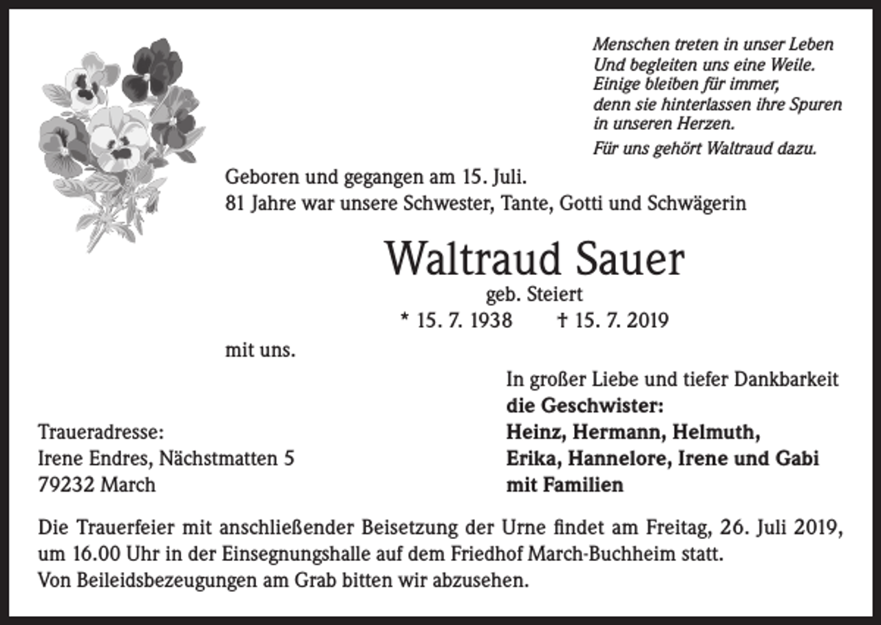 <p>Menschen treten in unser Leben<br />Und begleiten uns eine Weile.<br />Einige bleiben für immer,<br />denn sie hinterlassen ihre Spuren<br />in unseren Herzen.<br />Für uns gehört Waltraud dazu.</p><p>Geboren und gegangen am 15. Juli.<br />81 Jahre war unsere Schwester, Tante, Gotti und Schwägerin</p><p>Waltraud Sauer<br />geb. Steiert<br />* 15. 7. 1938 † 15. 7. 2019</p><p>mit uns.</p><p>Traueradresse:<br />Irene Endres, Nächstmatten 5<br />79232 March</p><p>In großer Liebe und tiefer Dankbarkeit<br />die Geschwister:<br />Heinz, Hermann, Helmuth,<br />Erika, Hannelore, Irene und Gabi<br />mit Familien</p><p>Die Trauerfeier mit anschließender Beisetzung der Urne findet am Freitag, 26. Juli 2019,<br />um 16.00 Uhr in der Einsegnungshalle auf dem Friedhof March-Buchheim statt.<br />Von Beileidsbezeugungen am Grab bitten wir abzusehen.</p>
