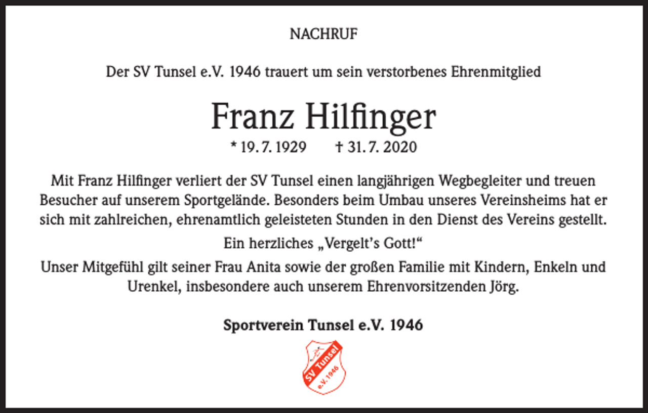 <p>NACHRUF<br />Der SV Tunsel e.V. 1946 trauert um sein verstorbenes Ehrenmitglied</p><p>Franz Hilfinger<br />* 19. 7. 1929</p><p>† 31. 7. 2020</p><p>Mit Franz Hilfinger verliert der SV Tunsel einen langjährigen Wegbegleiter und treuen<br />Besucher auf unserem Sportgelände. Besonders beim Umbau unseres Vereinsheims hat er<br />sich mit zahlreichen, ehrenamtlich geleisteten Stunden in den Dienst des Vereins gestellt.<br />Ein herzliches „Vergelt’s Gott!“<br />Unser Mitgefühl gilt seiner Frau Anita sowie der großen Familie mit Kindern, Enkeln und<br />Urenkel, insbesondere auch unserem Ehrenvorsitzenden Jörg.<br />Sportverein Tunsel e.V. 1946</p>