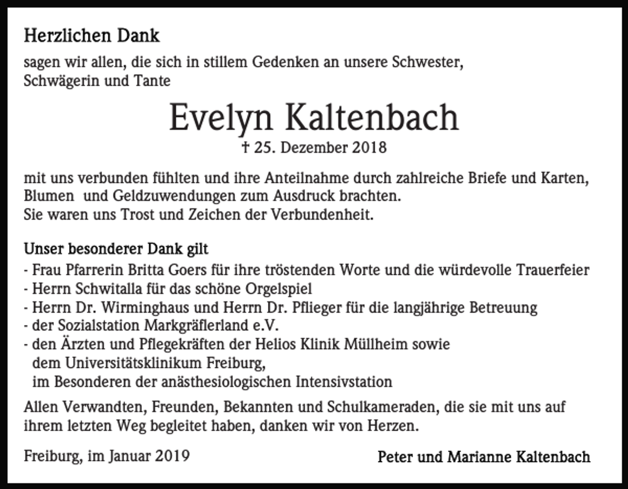 <p>sagen wir allen, die sich in stillem Gedenken an unsere Schwester,<br />Schwägerin und Tante</p><p>Evelyn Kaltenbach<br />† 25. Dezember 2018<br />mit uns verbunden fühlten und ihre Anteilnahme durch zahlreiche Briefe und Karten,<br />Blumen und Geldzuwendungen zum Ausdruck brachten.<br />Sie waren uns Trost und Zeichen der Verbundenheit.<br />- Frau Pfarrerin Britta Goers für ihre tröstenden Worte und die würdevolle Trauerfeier<br />- Herrn Schwitalla für das schöne Orgelspiel<br />- Herrn Dr. Wirminghaus und Herrn Dr. Pflieger für die langjährige Betreuung<br />- der Sozialstation Markgräflerland e.V.<br />- den Ärzten und Pflegekräften der Helios Klinik Müllheim sowie<br />dem Universitätsklinikum Freiburg,<br />im Besonderen der anästhesiologischen Intensivstation<br />Allen Verwandten, Freunden, Bekannten und Schulkameraden, die sie mit uns auf<br />ihrem letzten Weg begleitet haben, danken wir von Herzen.<br />Freiburg, im Januar 2019</p>