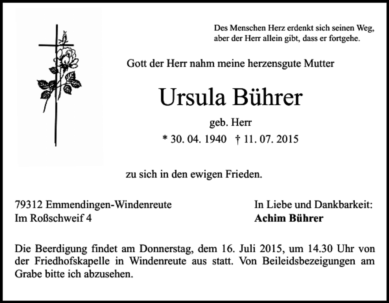 <p>Des Menschen Herz erdenkt sich seinen Weg,<br />aber der Herr allein gibt, dass er fortgehe.</p><p>Gott der Herr nahm meine herzensgute Mutter</p><p>Ursula Bührer<br />geb. Herr<br />* 30. 04. 1940 † 11. 07. 2015<br />zu sich in den ewigen Frieden.<br />79312 Emmendingen-Windenreute<br />Im Roßschweif 4</p><p>In Liebe und Dankbarkeit:<br />Achim Bührer</p><p>Die Beerdigung findet am Donnerstag, dem 16. Juli 2015, um 14.30 Uhr von<br />der Friedhofskapelle in Windenreute aus statt. Von Beileidsbezeigungen am<br />Grabe bitte ich abzusehen.</p>