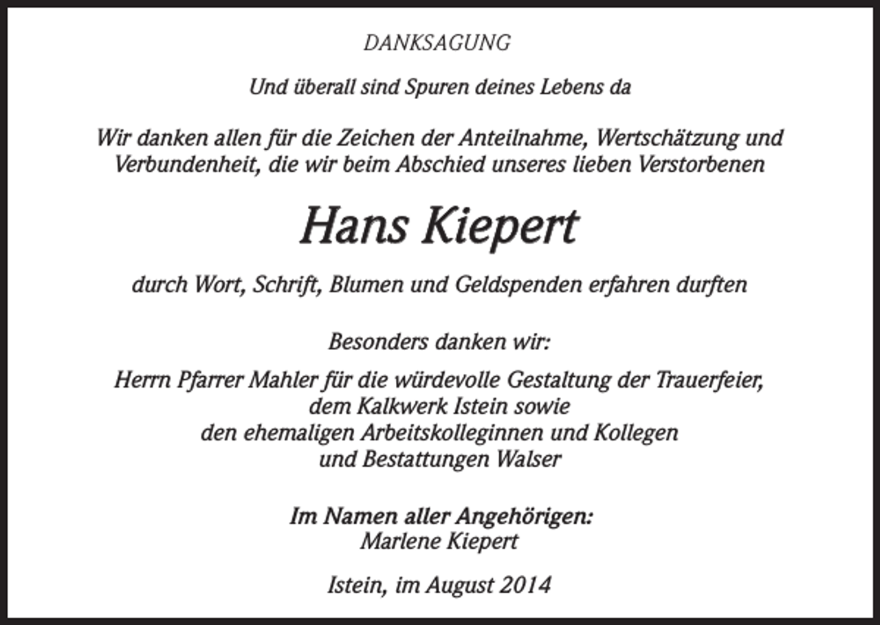 <p>DANKSAGUNG<br />Und überall sind Spuren deines Lebens da<br />Wir danken allen für die Zeichen der Anteilnahme, Wertschätzung und<br />Verbundenheit, die wir beim Abschied unseres lieben Verstorbenen</p><p>Hans Kiepert<br />durch Wort, Schrift, Blumen und Geldspenden erfahren durften<br />Besonders danken wir:<br />Herrn Pfarrer Mahler für die würdevolle Gestaltung der Trauerfeier,<br />dem Kalkwerk Istein sowie<br />den ehemaligen Arbeitskolleginnen und Kollegen<br />und Bestattungen Walser<br />Im Namen aller Angehörigen:<br />Marlene Kiepert<br />Istein, im August 2014</p>