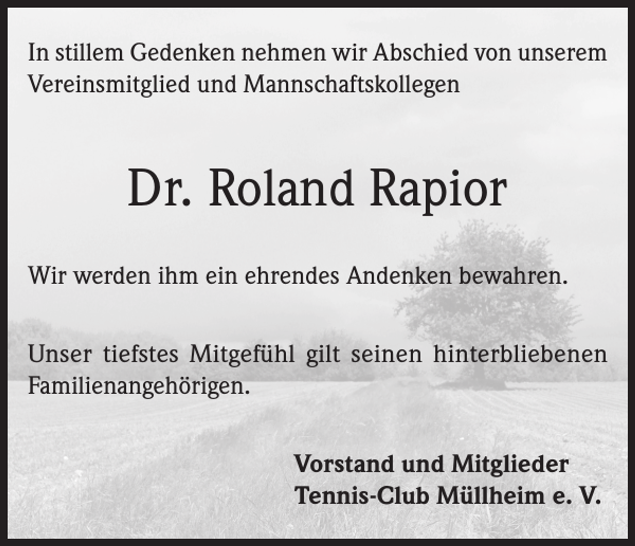 <p>In stillem Gedenken nehmen wir Abschied von unserem<br />Vereinsmitglied und Mannschaftskollegen</p><p>Dr. Roland Rapior<br />Wir werden ihm ein ehrendes Andenken bewahren.<br />Unser tiefstes Mitgefühl gilt seinen hinterbliebenen<br />Familienangehörigen.<br />Vorstand und Mitglieder<br />Tennis-Club Müllheim e. V.</p>