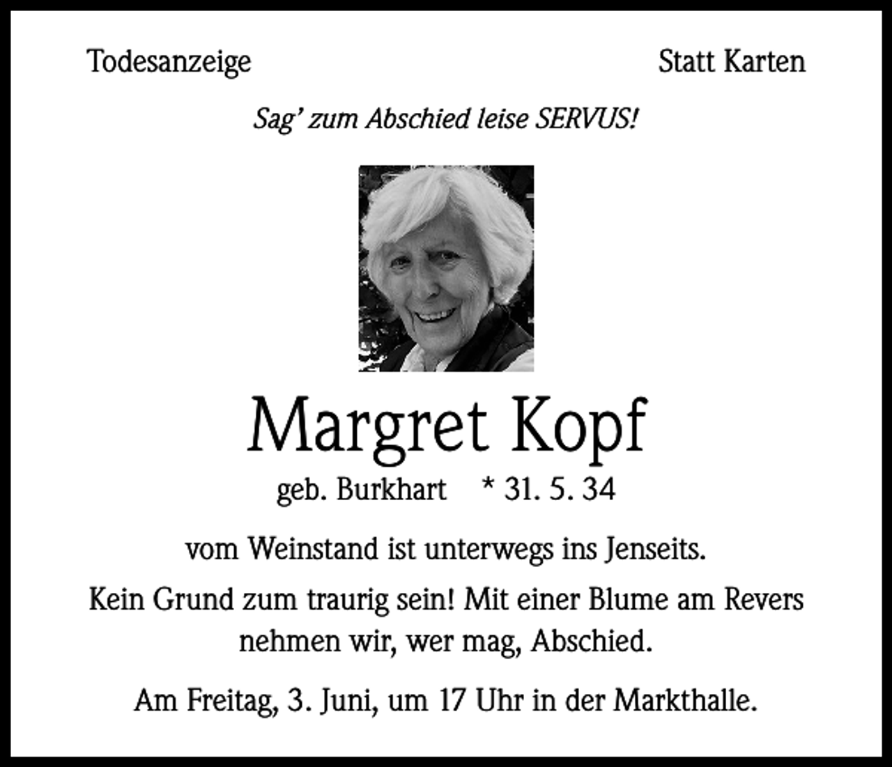 <p>Todesanzeige</p><p>Statt Karten</p><p>Sag’ zum Abschied leise SERVUS!</p><p>Margret Kopf<br />geb. Burkhart * 31. 5. 34</p><p>vom Weinstand ist unterwegs ins Jenseits.<br />Kein Grund zum traurig sein! Mit einer Blume am Revers<br />nehmen wir, wer mag, Abschied.<br />Am Freitag, 3. Juni, um 17 Uhr in der Markthalle.</p>