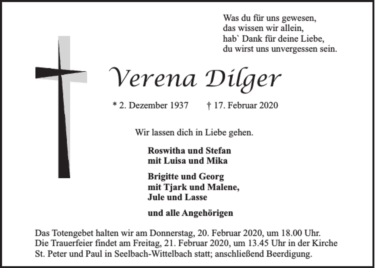 <p>Was du für uns gewesen,<br />das wissen wir allein,<br />hab` Dank für deine Liebe,<br />du wirst uns unvergessen sein.</p><p>Verena Dilger<br />* 2. Dezember 1937</p><p>† 17. Februar 2020</p><p>Wir lassen dich in Liebe gehen.<br />Roswitha und Stefan<br />mit Luisa und Mika<br />Brigitte und Georg<br />mit Tjark und Malene,<br />Jule und Lasse<br />und alle Angehörigen<br />Das Totengebet halten wir am Donnerstag, 20. Februar 2020, um 18.00 Uhr.<br />Die Trauerfeier findet am Freitag, 21. Februar 2020, um 13.45 Uhr in der Kirche<br />St. Peter und Paul in Seelbach-Wittelbach statt; anschließend Beerdigung.</p>