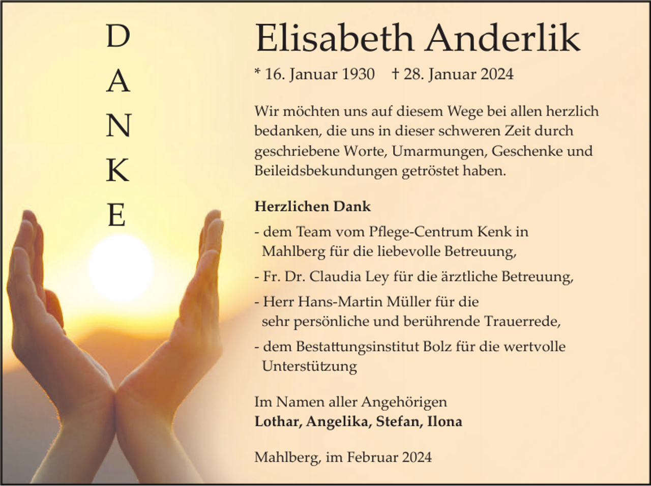 <p>D<br />A<br />N<br />K<br />E</p><p>Elisabeth Anderlik<br />* 16. Januar 1930</p><p>† 28. Januar 2024</p><p>Wir möchten uns auf diesem Wege bei allen herzlich<br />bedanken, die uns in dieser schweren Zeit durch<br />geschriebene Worte, Umarmungen, Geschenke und<br />Beileidsbekundungen getröstet haben.<br />Herzlichen Dank<br />­ dem Team vom Pﬂege­Centrum Kenk in<br />Mahlberg für die liebevolle Betreuung,<br />­ Fr. Dr. Claudia Ley für die ärztliche Betreuung,<br />­ Herr Hans­Martin Müller für die<br />sehr persönliche und berührende Trauerrede,<br />­ dem Besta�ungsinstitut Bolz für die wertvolle<br />Unterstü�ung<br />Im Namen aller Angehörigen<br />Lothar, Angelika, Stefan, Ilona<br />Mahlberg, im Februar 2024</p>