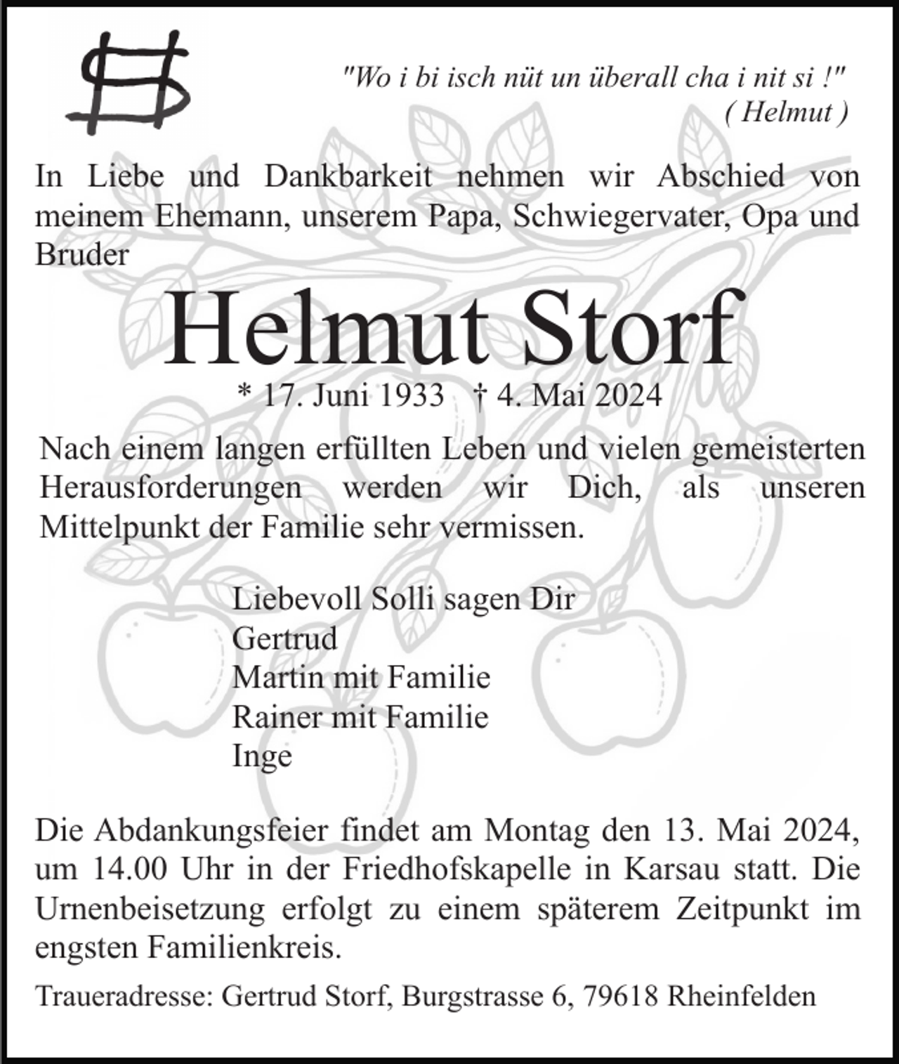 <p>"Wo i bi isch nüt un überall cha i nit si !"<br />( Helmut )</p><p>In Liebe und Dankbarkeit nehmen wir Abschied von<br />meinem Ehemann, unserem Papa, Schwiegervater, Opa und<br />Bruder</p><p>Helmut Storf<br />* 17. Juni 1933 † 4. Mai 2024</p><p>Nach einem langen erfüllten Leben und vielen gemeisterten<br />Herausforderungen werden wir Dich, als unseren<br />Mittelpunkt der Familie sehr vermissen.<br />Liebevoll Solli sagen Dir<br />Gertrud<br />Martin mit Familie<br />Rainer mit Familie<br />Inge<br />Die Abdankungsfeier findet am Montag den 13. Mai 2024,<br />um 14.00 Uhr in der Friedhofskapelle in Karsau statt. Die<br />Urnenbeisetzung erfolgt zu einem späterem Zeitpunkt im<br />engsten Familienkreis.<br />Traueradresse: Gertrud Storf, Burgstrasse 6, 79618 Rheinfelden</p>