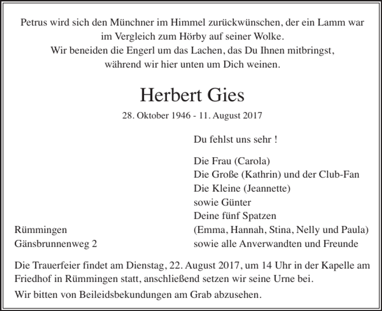 <p>Petrus wird sich den Münchner im Himmel zurückwünschen, der ein Lamm war<br />im Vergleich zum Hörby auf seiner Wolke.<br />Wir beneiden die Engerl um das Lachen, das Du Ihnen mitbringst,<br />während wir hier unten um Dich weinen.</p><p>Herbert Gies<br />28. Oktober 1946 - 11. August 2017</p><p>Du fehlst uns sehr !</p><p>Rümmingen<br />Gänsbrunnenweg 2</p><p>Die Frau (Carola)<br />Die Große (Kathrin) und der Club-Fan<br />Die Kleine (Jeannette)<br />sowie Günter<br />Deine fünf Spatzen<br />(Emma, Hannah, Stina, Nelly und Paula)<br />sowie alle Anverwandten und Freunde</p><p>Die Trauerfeier findet am Dienstag, 22. August 2017, um 14 Uhr in der Kapelle am<br />Friedhof in Rümmingen statt, anschließend setzen wir seine Urne bei.<br />Wir bitten von Beileidsbekundungen am Grab abzusehen.</p>