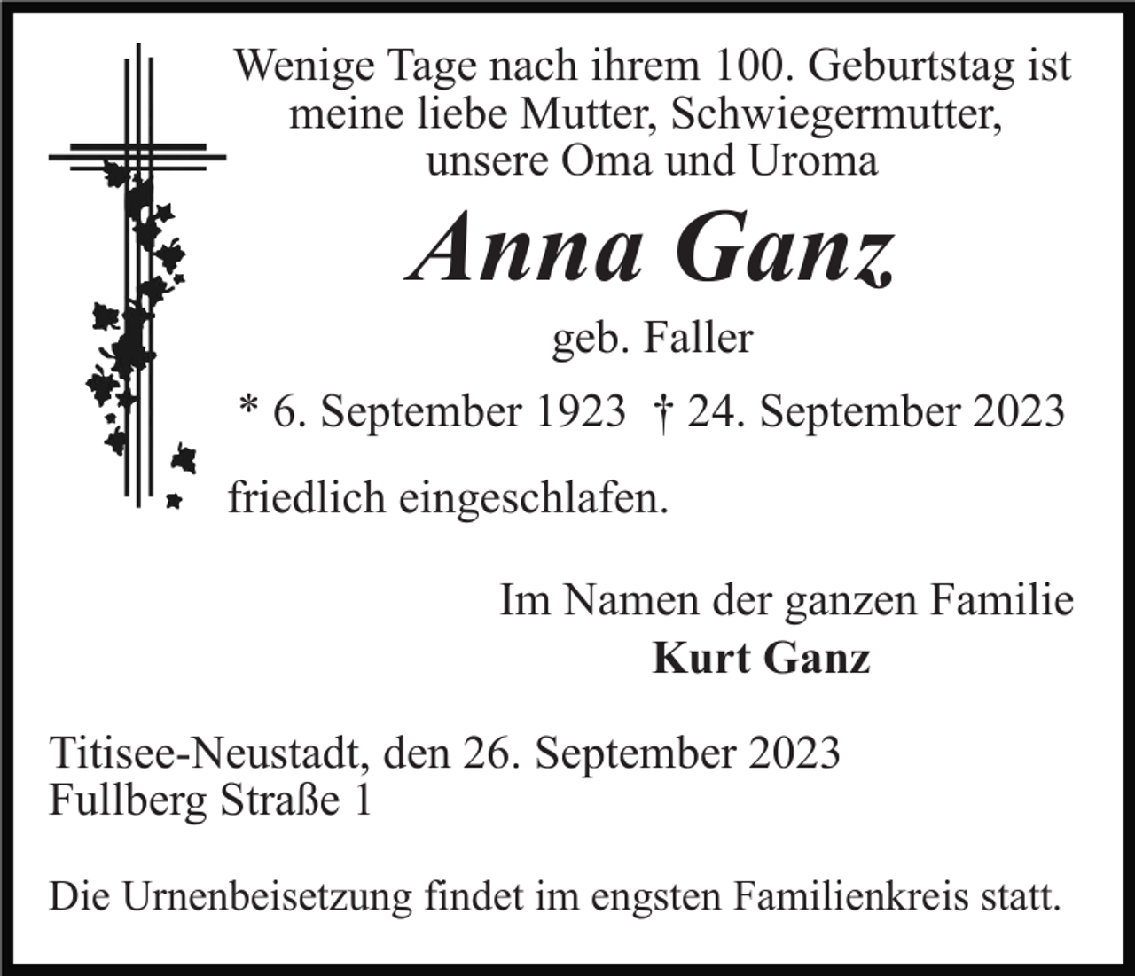 <p>Wenige Tage nach ihrem 100. Geburtstag ist<br />meine liebe Mutter, Schwiegermutter,<br />unsere Oma und Uroma</p><p>Anna Ganz<br />geb. Faller<br />* 6. September 1923 † 24. September 2023<br />friedlich eingeschlafen.<br />Im Namen der ganzen Familie<br />Kurt Ganz<br />Titisee-Neustadt, den 26. September 2023<br />Fullberg Straße 1<br />Die Urnenbeisetzung findet im engsten Familienkreis statt.</p>