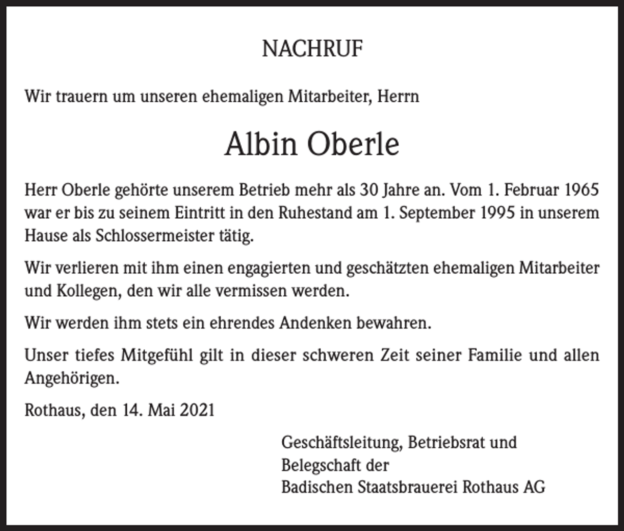 <p>NACHRUF<br />Wir trauern um unseren ehemaligen Mitarbeiter, Herrn</p><p>Albin Oberle<br />Herr Oberle gehörte unserem Betrieb mehr als 30 Jahre an. Vom 1. Februar 1965<br />war er bis zu seinem Eintritt in den Ruhestand am 1. September 1995 in unserem<br />Hause als Schlossermeister tätig.<br />Wir verlieren mit ihm einen engagierten und geschätzten ehemaligen Mitarbeiter<br />und Kollegen, den wir alle vermissen werden.<br />Wir werden ihm stets ein ehrendes Andenken bewahren.<br />Unser tiefes Mitgefühl gilt in dieser schweren Zeit seiner Familie und allen<br />Angehörigen.<br />Rothaus, den 14. Mai 2021<br />Geschäftsleitung, Betriebsrat und<br />Belegschaft der<br />Badischen Staatsbrauerei Rothaus AG</p>