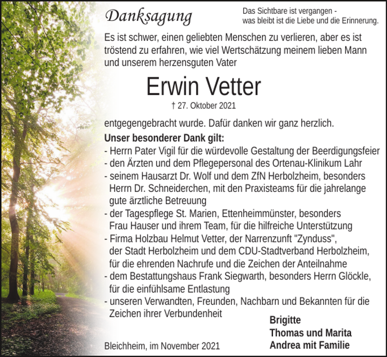 <p>Danksagung</p><p>Das Sichtbare ist vergangen was bleibt ist die Liebe und die Erinnerung.</p><p>Es ist schwer, einen geliebten Menschen zu verlieren, aber es ist<br />tröstend zu erfahren, wie viel Wertschätzung meinem lieben Mann<br />und unserem herzensguten Vater</p><p>Erwin Vetter<br />† 27. Oktober 2021</p><p>entgegengebracht wurde. Dafür danken wir ganz herzlich.<br />Unser besonderer Dank gilt:<br />- Herrn Pater Vigil für die würdevolle Gestaltung der Beerdigungsfeier<br />- den Ärzten und dem Pflegepersonal des Ortenau-Klinikum Lahr<br />- seinem Hausarzt Dr. Wolf und dem ZfN Herbolzheim, besonders<br />Herrn Dr. Schneiderchen, mit den Praxisteams für die jahrelange<br />gute ärztliche Betreuung<br />- der Tagespflege St. Marien, Ettenheimmünster, besonders<br />Frau Hauser und ihrem Team, für die hilfreiche Unterstützung<br />- Firma Holzbau Helmut Vetter, der Narrenzunft "Zynduss",<br />der Stadt Herbolzheim und dem CDU-Stadtverband Herbolzheim,<br />für die ehrenden Nachrufe und die Zeichen der Anteilnahme<br />- dem Bestattungshaus Frank Siegwarth, besonders Herrn Glöckle,<br />für die einfühlsame Entlastung<br />- unseren Verwandten, Freunden, Nachbarn und Bekannten für die<br />Zeichen ihrer Verbundenheit<br />Brigitte<br />Thomas und Marita<br />Andrea mit Familie<br />Bleichheim, im November 2021</p>