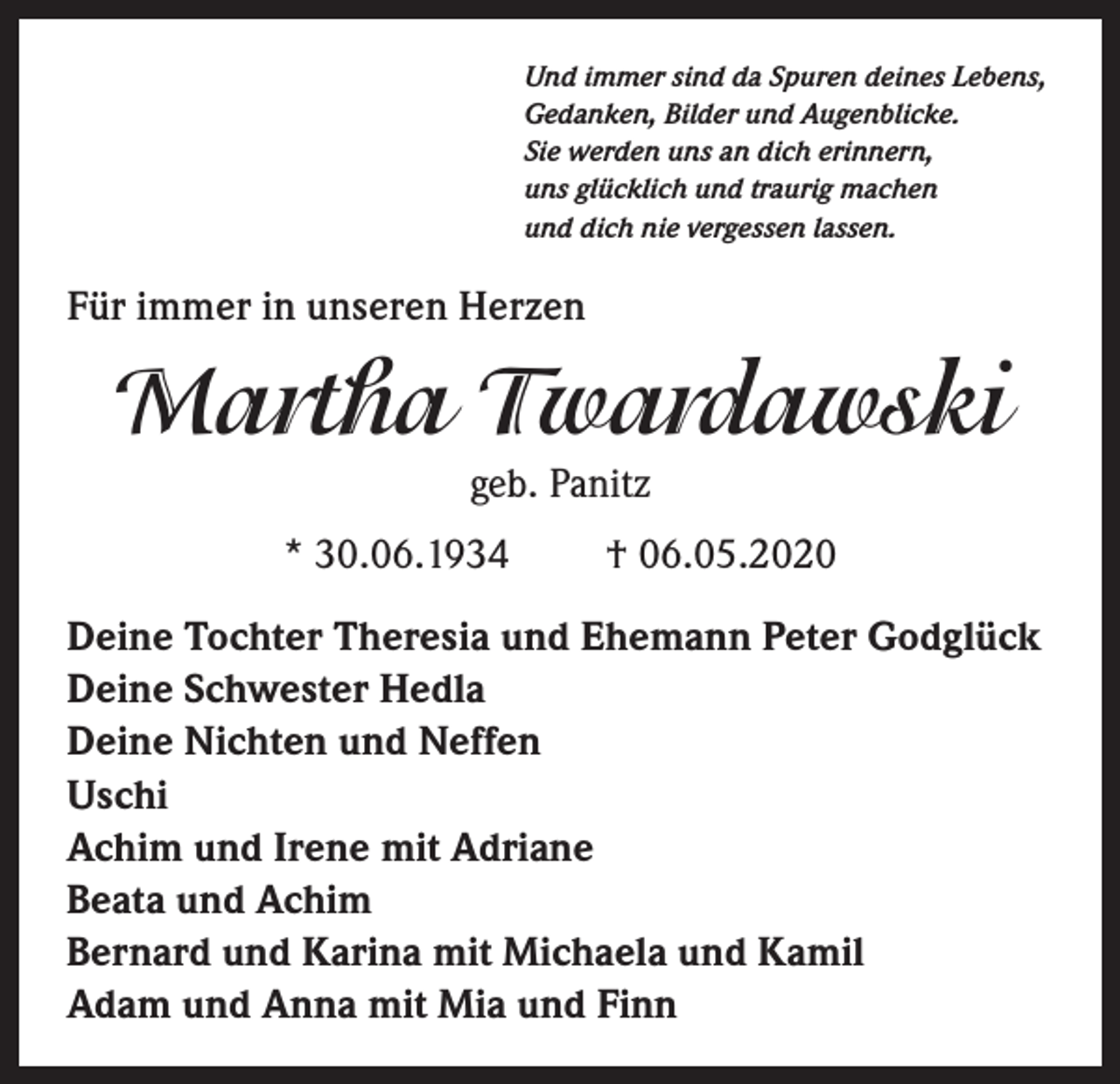 <p>Und immer sind da Spuren deines Lebens,<br />Gedanken, Bilder und Augenblicke.<br />Sie werden uns an dich erinnern,<br />uns glücklich und traurig machen<br />und dich nie vergessen lassen.</p><p>Für immer in unseren Herzen</p><p>Martha Twardawski<br />geb. Panitz<br />* 30.06.1934</p><p>† 06.05.2020</p><p>Deine Tochter Theresia und Ehemann Peter Godglück<br />Deine Schwester Hedla<br />Deine Nichten und Neffen<br />Uschi<br />Achim und Irene mit Adriane<br />Beata und Achim<br />Bernard und Karina mit Michaela und Kamil<br />Adam und Anna mit Mia und Finn</p>