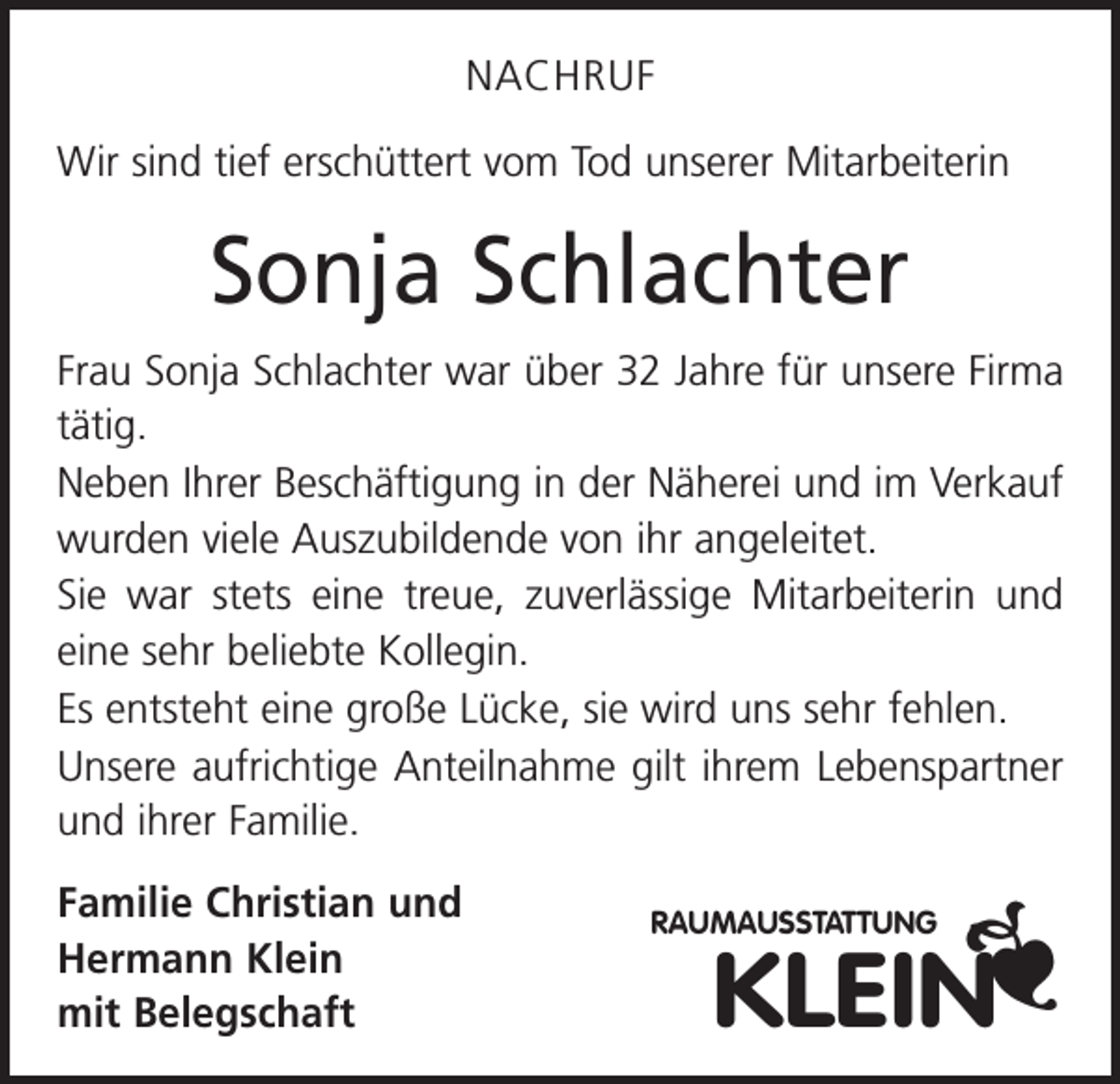 <p>NACHRUF<br />Wir sind tief erschüttert vom Tod unserer Mitarbeiterin</p><p>Sonja Schlachter<br />Frau Sonja Schlachter war über 32 Jahre für unsere Firma<br />tätig.<br />Neben Ihrer Beschäftigung in der Näherei und im Verkauf<br />wurden viele Auszubildende von ihr angeleitet.<br />Sie war stets eine treue, zuverlässige Mitarbeiterin und<br />eine sehr beliebte Kollegin.<br />Es entsteht eine große Lücke, sie wird uns sehr fehlen.<br />Unsere aufrichtige Anteilnahme gilt ihrem Lebenspartner<br />und ihrer Familie.<br />Familie Christian und<br />Hermann Klein<br />mit Belegschaft</p><p>RAUMAUSSTATTUNG</p><p>KLEIN</p>