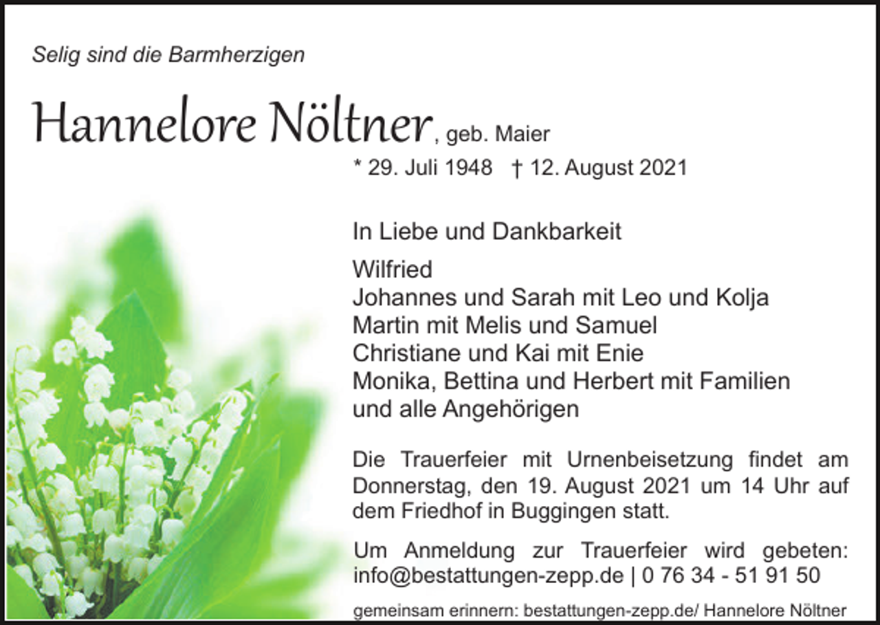 <p>Selig sind die Barmherzigen</p><p>Hannelore Nöltner</p><p>, geb. Maier<br />* 29. Juli 1948 † 12. August 2021</p><p>In Liebe und Dankbarkeit<br />Wilfried<br />Johannes und Sarah mit Leo und Kolja<br />Martin mit Melis und Samuel<br />Christiane und Kai mit Enie<br />Monika, Bettina und Herbert mit Familien<br />und alle Angehörigen<br />Die Trauerfeier mit Urnenbeisetzung findet am<br />Donnerstag, den 19. August 2021 um 14 Uhr auf<br />dem Friedhof in Buggingen statt.<br />Um Anmeldung zur Trauerfeier wird gebeten:<br />info@bestattungen-zepp.de | 0 76 34 - 51 91 50<br />gemeinsam erinnern: bestattungen-zepp.de/ Hannelore Nöltner</p>