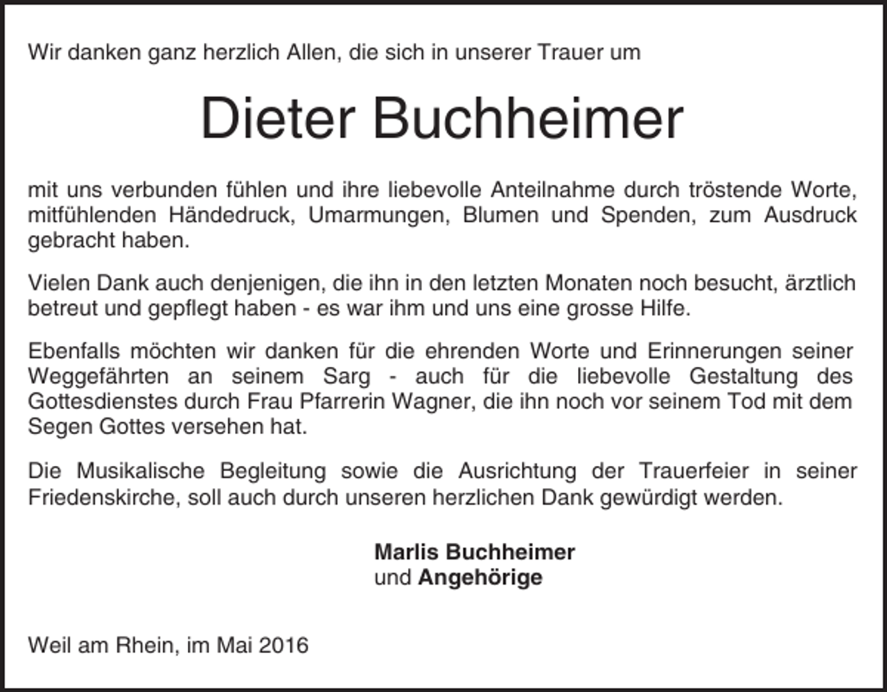<p>Wir danken ganz herzlich Allen, die sich in unserer Trauer um</p><p>Dieter Buchheimer<br />mit uns verbunden fühlen und ihre liebevolle Anteilnahme durch tröstende Worte,<br />mitfühlenden Händedruck, Umarmungen, Blumen und Spenden, zum Ausdruck<br />gebracht haben.<br />Vielen Dank auch denjenigen, die ihn in den letzten Monaten noch besucht, ärztlich<br />betreut und gepflegt haben - es war ihm und uns eine grosse Hilfe.<br />Ebenfalls möchten wir danken für die ehrenden Worte und Erinnerungen seiner<br />Weggefährten an seinem Sarg - auch für die liebevolle Gestaltung des<br />Gottesdienstes durch Frau Pfarrerin Wagner, die ihn noch vor seinem Tod mit dem<br />Segen Gottes versehen hat.<br />Die Musikalische Begleitung sowie die Ausrichtung der Trauerfeier in seiner<br />Friedenskirche, soll auch durch unseren herzlichen Dank gewürdigt werden.<br />Marlis Buchheimer<br />und Angehörige<br />Weil am Rhein, im Mai 2016</p>